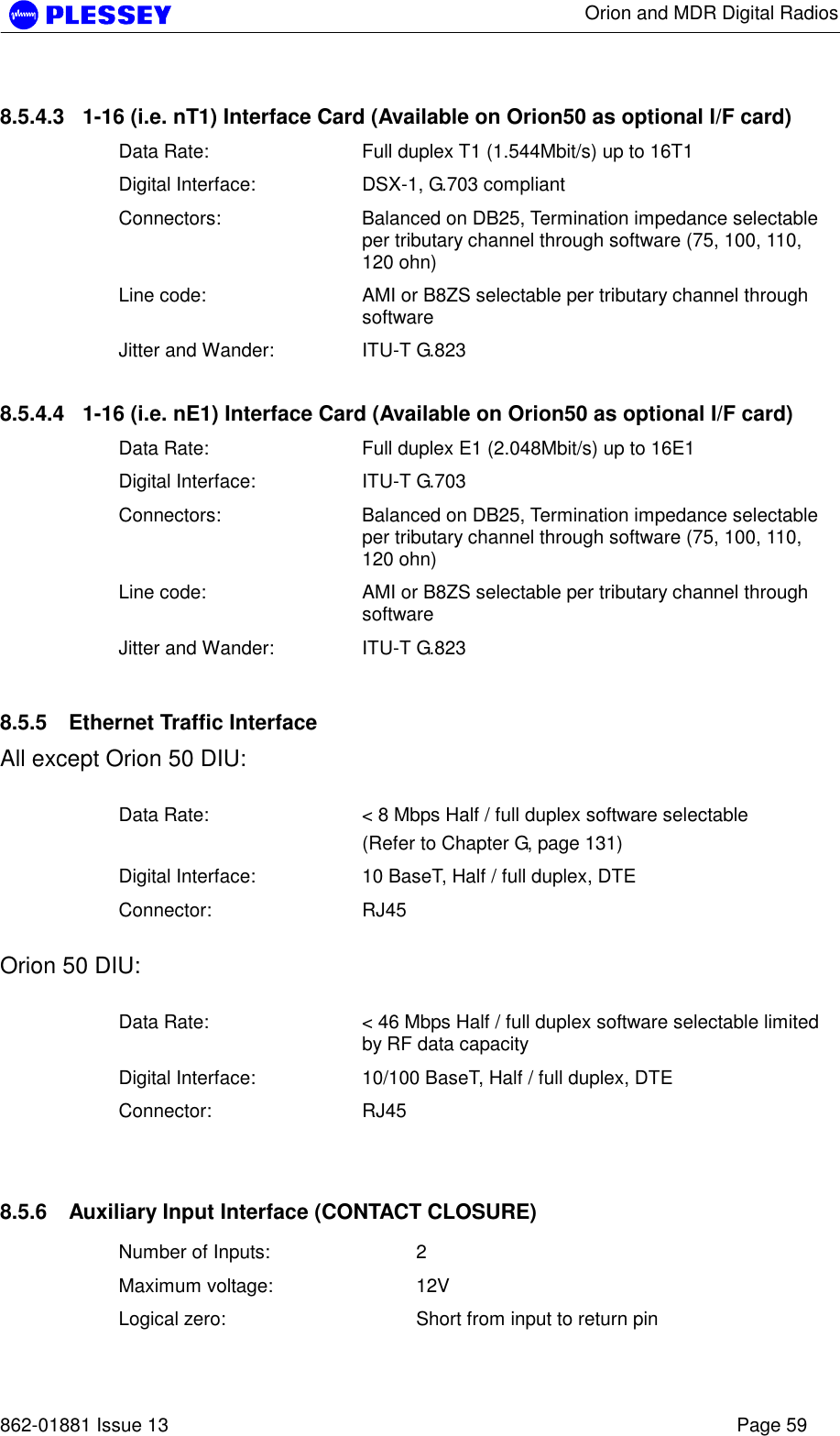      Orion and MDR Digital Radios   862-01881 Issue 13    Page 59 8.5.4.3  1-16 (i.e. nT1) Interface Card (Available on Orion50 as optional I/F card) Data Rate:  Full duplex T1 (1.544Mbit/s) up to 16T1 Digital Interface:  DSX-1, G.703 compliant Connectors:  Balanced on DB25, Termination impedance selectable per tributary channel through software (75, 100, 110, 120 ohn) Line code:  AMI or B8ZS selectable per tributary channel through software Jitter and Wander:  ITU-T G.823 8.5.4.4  1-16 (i.e. nE1) Interface Card (Available on Orion50 as optional I/F card) Data Rate:  Full duplex E1 (2.048Mbit/s) up to 16E1 Digital Interface:  ITU-T G.703 Connectors:  Balanced on DB25, Termination impedance selectable per tributary channel through software (75, 100, 110, 120 ohn) Line code:  AMI or B8ZS selectable per tributary channel through software Jitter and Wander:  ITU-T G.823 8.5.5  Ethernet Traffic Interface All except Orion 50 DIU:  Data Rate:  &lt; 8 Mbps Half / full duplex software selectable (Refer to Chapter G, page 131) Digital Interface:  10 BaseT, Half / full duplex, DTE Connector: RJ45  Orion 50 DIU:  Data Rate:  &lt; 46 Mbps Half / full duplex software selectable limited by RF data capacity Digital Interface:  10/100 BaseT, Half / full duplex, DTE Connector: RJ45  8.5.6  Auxiliary Input Interface (CONTACT CLOSURE) Number of Inputs:  2 Maximum voltage:  12V Logical zero:  Short from input to return pin 