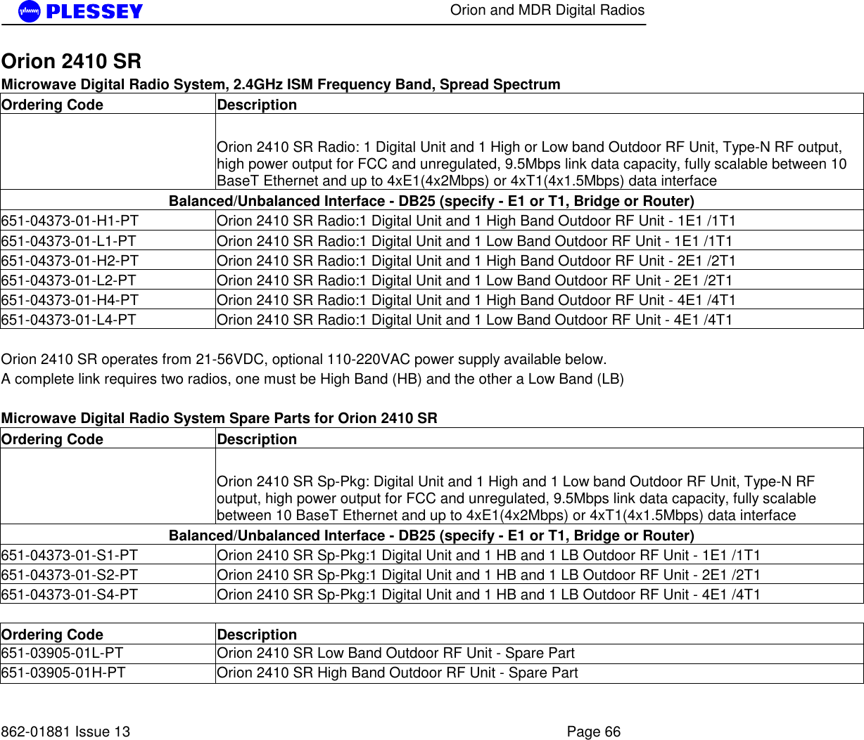      Orion and MDR Digital Radios   862-01881 Issue 13    Page 66 Orion 2410 SR   Microwave Digital Radio System, 2.4GHz ISM Frequency Band, Spread Spectrum Ordering Code  Description   Orion 2410 SR Radio: 1 Digital Unit and 1 High or Low band Outdoor RF Unit, Type-N RF output, high power output for FCC and unregulated, 9.5Mbps link data capacity, fully scalable between 10 BaseT Ethernet and up to 4xE1(4x2Mbps) or 4xT1(4x1.5Mbps) data interface Balanced/Unbalanced Interface - DB25 (specify - E1 or T1, Bridge or Router) 651-04373-01-H1-PT  Orion 2410 SR Radio:1 Digital Unit and 1 High Band Outdoor RF Unit - 1E1 /1T1 651-04373-01-L1-PT  Orion 2410 SR Radio:1 Digital Unit and 1 Low Band Outdoor RF Unit - 1E1 /1T1 651-04373-01-H2-PT  Orion 2410 SR Radio:1 Digital Unit and 1 High Band Outdoor RF Unit - 2E1 /2T1 651-04373-01-L2-PT  Orion 2410 SR Radio:1 Digital Unit and 1 Low Band Outdoor RF Unit - 2E1 /2T1 651-04373-01-H4-PT  Orion 2410 SR Radio:1 Digital Unit and 1 High Band Outdoor RF Unit - 4E1 /4T1 651-04373-01-L4-PT  Orion 2410 SR Radio:1 Digital Unit and 1 Low Band Outdoor RF Unit - 4E1 /4T1   Orion 2410 SR operates from 21-56VDC, optional 110-220VAC power supply available below. A complete link requires two radios, one must be High Band (HB) and the other a Low Band (LB)   Microwave Digital Radio System Spare Parts for Orion 2410 SR Ordering Code  Description   Orion 2410 SR Sp-Pkg: Digital Unit and 1 High and 1 Low band Outdoor RF Unit, Type-N RF output, high power output for FCC and unregulated, 9.5Mbps link data capacity, fully scalable between 10 BaseT Ethernet and up to 4xE1(4x2Mbps) or 4xT1(4x1.5Mbps) data interface Balanced/Unbalanced Interface - DB25 (specify - E1 or T1, Bridge or Router) 651-04373-01-S1-PT  Orion 2410 SR Sp-Pkg:1 Digital Unit and 1 HB and 1 LB Outdoor RF Unit - 1E1 /1T1 651-04373-01-S2-PT  Orion 2410 SR Sp-Pkg:1 Digital Unit and 1 HB and 1 LB Outdoor RF Unit - 2E1 /2T1 651-04373-01-S4-PT  Orion 2410 SR Sp-Pkg:1 Digital Unit and 1 HB and 1 LB Outdoor RF Unit - 4E1 /4T1    Ordering Code  Description 651-03905-01L-PT  Orion 2410 SR Low Band Outdoor RF Unit - Spare Part 651-03905-01H-PT  Orion 2410 SR High Band Outdoor RF Unit - Spare Part 