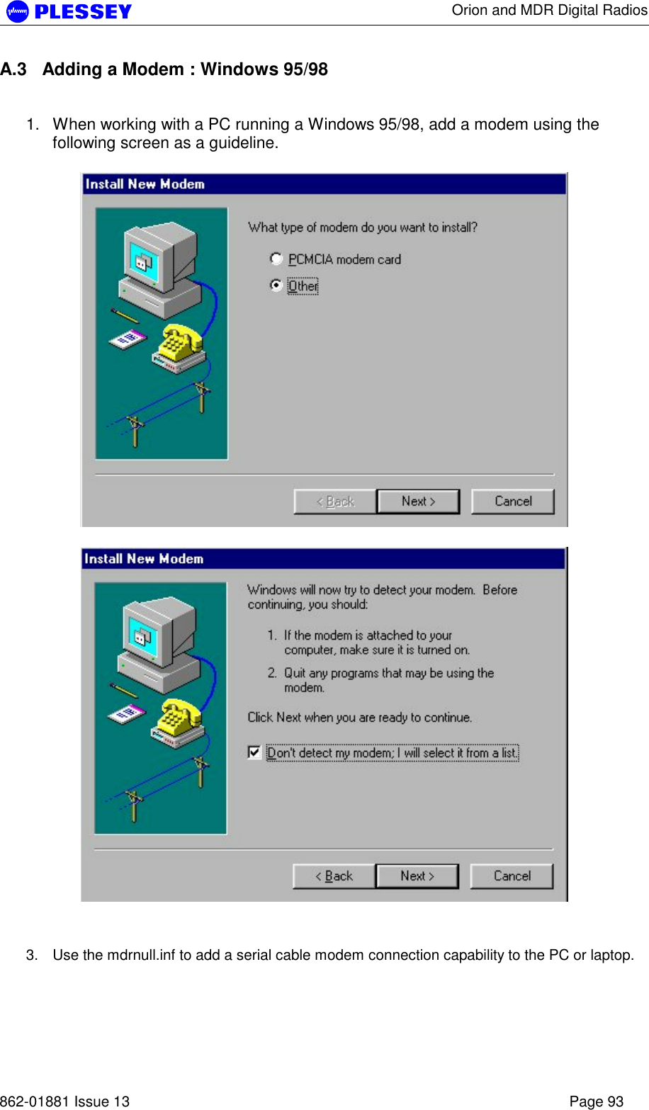      Orion and MDR Digital Radios   862-01881 Issue 13    Page 93 A.3  Adding a Modem : Windows 95/98  1.  When working with a PC running a Windows 95/98, add a modem using the following screen as a guideline.       3.  Use the mdrnull.inf to add a serial cable modem connection capability to the PC or laptop.  