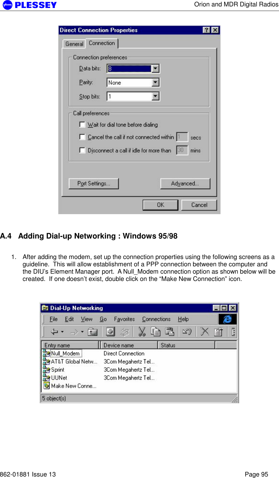      Orion and MDR Digital Radios   862-01881 Issue 13    Page 95    A.4  Adding Dial-up Networking : Windows 95/98  1.  After adding the modem, set up the connection properties using the following screens as a guideline.  This will allow establishment of a PPP connection between the computer and the DIU’s Element Manager port.  A Null_Modem connection option as shown below will be created.  If one doesn’t exist, double click on the “Make New Connection” icon.      