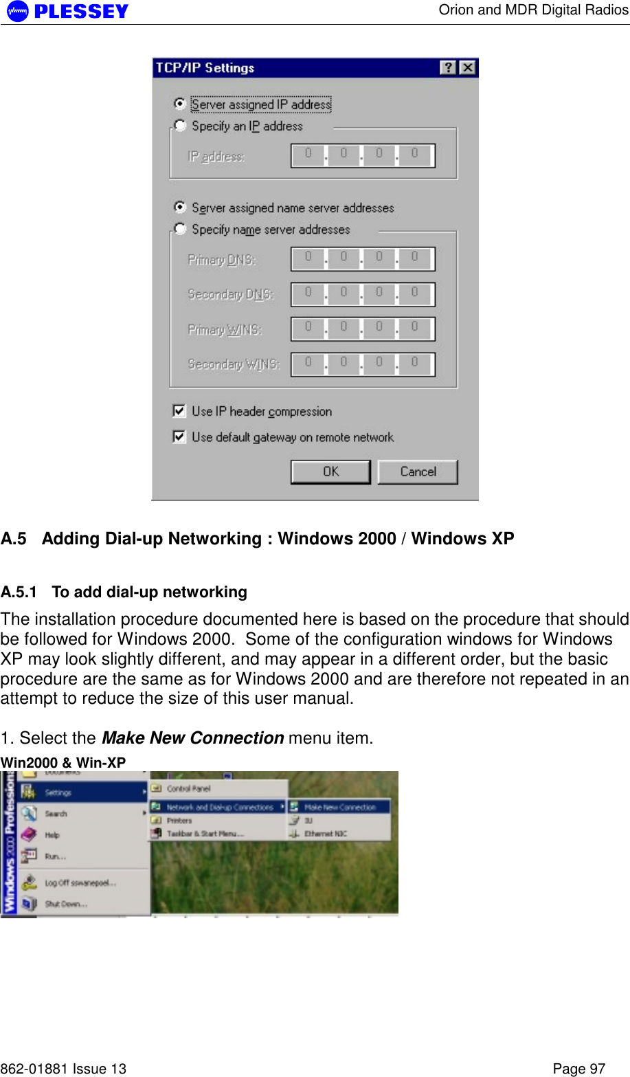      Orion and MDR Digital Radios   862-01881 Issue 13    Page 97   A.5  Adding Dial-up Networking : Windows 2000 / Windows XP A.5.1  To add dial-up networking The installation procedure documented here is based on the procedure that should be followed for Windows 2000.  Some of the configuration windows for Windows XP may look slightly different, and may appear in a different order, but the basic procedure are the same as for Windows 2000 and are therefore not repeated in an attempt to reduce the size of this user manual.  1. Select the Make New Connection menu item. Win2000 &amp; Win-XP  