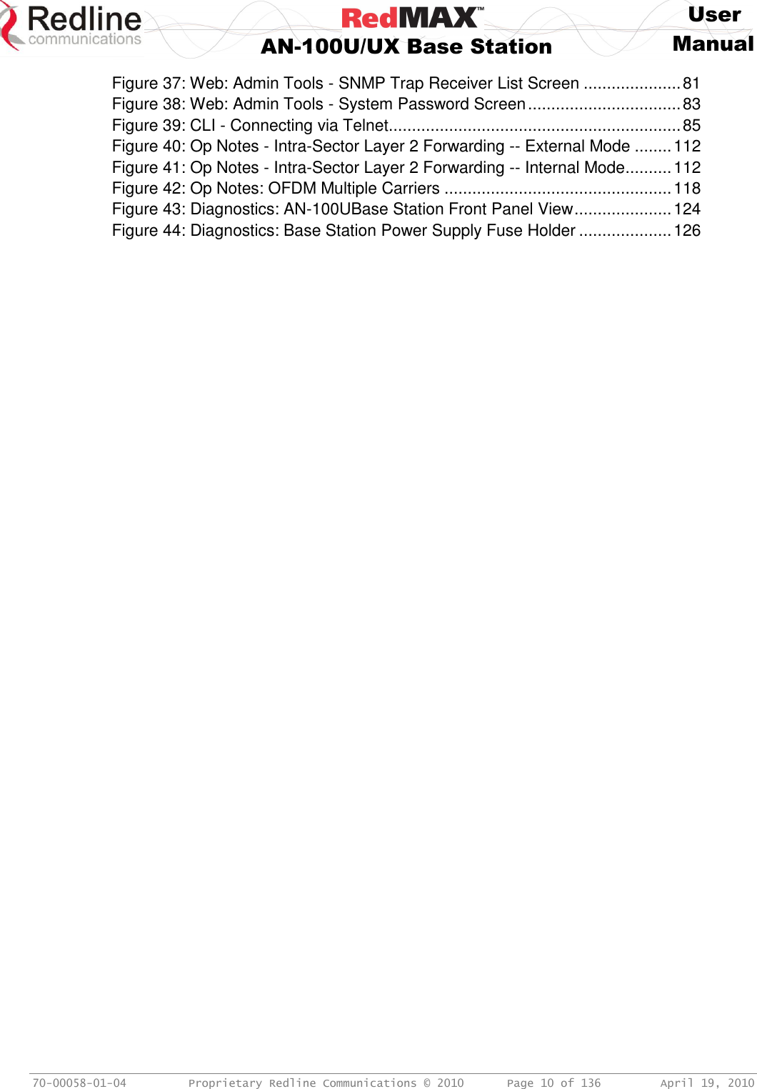     User  AN-100U/UX Base Station Manual   70-00058-01-04  Proprietary Redline Communications © 2010   Page 10 of 136  April 19, 2010 Figure 37: Web: Admin Tools - SNMP Trap Receiver List Screen ..................... 81 Figure 38: Web: Admin Tools - System Password Screen ................................. 83 Figure 39: CLI - Connecting via Telnet ............................................................... 85 Figure 40: Op Notes - Intra-Sector Layer 2 Forwarding -- External Mode ........ 112 Figure 41: Op Notes - Intra-Sector Layer 2 Forwarding -- Internal Mode .......... 112 Figure 42: Op Notes: OFDM Multiple Carriers ................................................. 118 Figure 43: Diagnostics: AN-100UBase Station Front Panel View ..................... 124 Figure 44: Diagnostics: Base Station Power Supply Fuse Holder .................... 126  