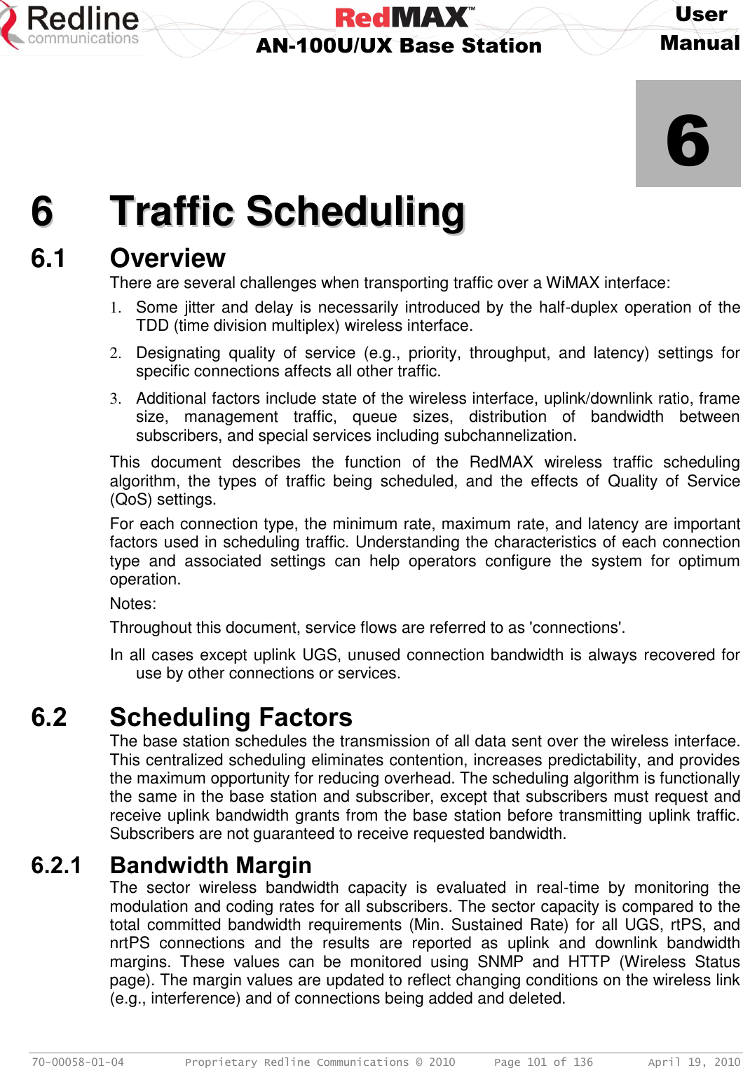     User  AN-100U/UX Base Station Manual   70-00058-01-04  Proprietary Redline Communications © 2010   Page 101 of 136  April 19, 2010            6 66  TTrraaffffiicc  SScchheedduulliinngg  6.1  Overview There are several challenges when transporting traffic over a WiMAX interface: 1.  Some jitter and delay is necessarily introduced by the half-duplex operation of the TDD (time division multiplex) wireless interface. 2.  Designating  quality  of  service  (e.g.,  priority,  throughput,  and  latency)  settings  for specific connections affects all other traffic. 3.  Additional factors include state of the wireless interface, uplink/downlink ratio, frame size,  management  traffic,  queue  sizes,  distribution  of  bandwidth  between subscribers, and special services including subchannelization. This  document  describes  the  function  of  the  RedMAX  wireless  traffic  scheduling algorithm,  the  types  of  traffic  being  scheduled,  and  the  effects  of  Quality  of  Service (QoS) settings.  For each connection type, the minimum rate, maximum rate, and latency are important factors used in scheduling traffic. Understanding the characteristics of each connection type  and  associated  settings  can  help  operators  configure  the  system  for  optimum operation. Notes: Throughout this document, service flows are referred to as &apos;connections&apos;. In all cases except uplink UGS, unused connection bandwidth is always recovered for use by other connections or services.  6.2 Scheduling Factors The base station schedules the transmission of all data sent over the wireless interface. This centralized scheduling eliminates contention, increases predictability, and provides the maximum opportunity for reducing overhead. The scheduling algorithm is functionally the same in the base station and subscriber, except that subscribers must request and receive uplink bandwidth grants from the base station before transmitting uplink traffic. Subscribers are not guaranteed to receive requested bandwidth. 6.2.1 Bandwidth Margin The  sector  wireless  bandwidth  capacity  is  evaluated  in  real-time  by  monitoring  the modulation and coding rates for all subscribers. The sector capacity is compared to the total  committed  bandwidth  requirements (Min. Sustained Rate) for all  UGS, rtPS,  and nrtPS  connections  and  the  results  are  reported  as  uplink  and  downlink  bandwidth margins.  These  values  can  be  monitored  using  SNMP  and  HTTP  (Wireless  Status page). The margin values are updated to reflect changing conditions on the wireless link (e.g., interference) and of connections being added and deleted. 