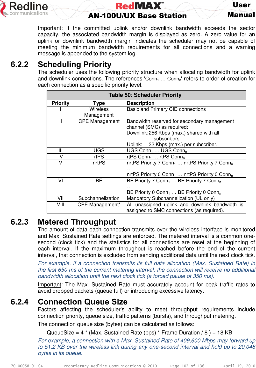     User  AN-100U/UX Base Station Manual   70-00058-01-04  Proprietary Redline Communications © 2010   Page 102 of 136  April 19, 2010 Important:  If  the  committed  uplink  and/or  downlink  bandwidth  exceeds  the  sector capacity,  the  associated  bandwidth  margin  is  displayed  as  zero.  A  zero  value  for  an uplink  or  downlink  bandwidth  margin  indicates  the  scheduler  may  not  be  capable  of meeting  the  minimum  bandwidth  requirements  for  all  connections  and  a  warning message is appended to the system log. 6.2.2 Scheduling Priority The scheduler uses the following priority structure when allocating bandwidth for uplink and downlink connections. The references &apos;Conn1 … Connn&apos; refers to order of creation for each connection as a specific priority level. Table 50: Scheduler Priority Priority Type Description I Wireless Management Basic and Primary CID connections II CPE Management Bandwidth reserved for secondary management channel (SMC) as required: Downlink: 256 Kbps (max.) shared with all subscribers. Uplink:   32 Kbps (max.) per subscriber. III UGS UGS Conn1 … UGS Connn IV rtPS rtPS Conn1 … rtPS Connn  V nrtPS nrtPS Priority 7 Conn1 … nrtPS Priority 7 Connn … nrtPS Priority 0 Conn1 … nrtPS Priority 0 Connn VI BE BE Priority 7 Conn1 … BE Priority 7 Connn … BE Priority 0 Conn1 … BE Priority 0 Connn VII Subchannelization Mandatory Subchannelization (UL only) VIII CPE Management* All  unassigned  uplink  and  downlink  bandwidth  is assigned to SMC connections (as required).  6.2.3 Metered Throughput The amount of data each connection transmits over the wireless interface is monitored and Max. Sustained Rate settings are enforced. The metered interval is a common one-second (clock  tick)  and the statistics for all  connections are  reset  at  the  beginning of each  interval.  If  the  maximum  throughput  is  reached  before  the  end  of  the  current interval, that connection is excluded from sending additional data until the next clock tick. For example, if a connection transmits its full data allocation (Max. Sustained Rate) in the first 650 ms of the current metering interval, the connection will receive no additional bandwidth allocation until the next clock tick (a forced pause of 350 ms). Important: The  Max. Sustained Rate  must  accurately account for  peak  traffic  rates to avoid dropped packets (queue full) or introducing excessive latency. 6.2.4 Connection Queue Size Factors  affecting  the  scheduler&apos;s  ability  to  meet  throughput  requirements  include connection priority, queue size, traffic patterns (bursts), and throughput metering. The connection queue size (bytes) can be calculated as follows: QueueSize = 4 * (Max. Sustained Rate (bps) * Frame Duration / 8 ) + 18 KB For example, a connection with a Max. Sustained Rate of 409,600 Mbps may forward up to 51.2 KB over the wireless link during any one-second interval and hold up to 20,048 bytes in its queue. 