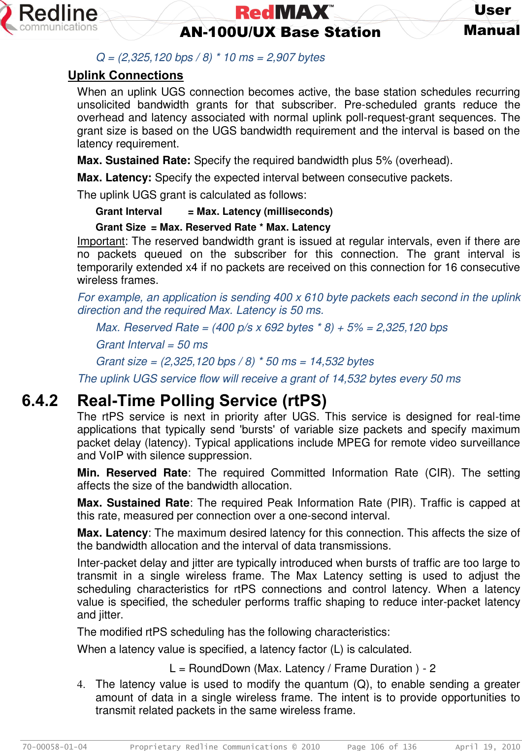     User  AN-100U/UX Base Station Manual   70-00058-01-04  Proprietary Redline Communications © 2010   Page 106 of 136  April 19, 2010   Q = (2,325,120 bps / 8) * 10 ms = 2,907 bytes Uplink Connections When an uplink UGS connection becomes active, the base station schedules recurring unsolicited  bandwidth  grants  for  that  subscriber.  Pre-scheduled  grants  reduce  the overhead and latency associated with normal uplink poll-request-grant sequences. The grant size is based on the UGS bandwidth requirement and the interval is based on the latency requirement.  Max. Sustained Rate: Specify the required bandwidth plus 5% (overhead). Max. Latency: Specify the expected interval between consecutive packets. The uplink UGS grant is calculated as follows:   Grant Interval  = Max. Latency (milliseconds)   Grant Size  = Max. Reserved Rate * Max. Latency Important: The reserved bandwidth grant is issued at regular intervals, even if there are no  packets  queued  on  the  subscriber  for  this  connection.  The  grant  interval  is temporarily extended x4 if no packets are received on this connection for 16 consecutive wireless frames. For example, an application is sending 400 x 610 byte packets each second in the uplink direction and the required Max. Latency is 50 ms.   Max. Reserved Rate = (400 p/s x 692 bytes * 8) + 5% = 2,325,120 bps   Grant Interval = 50 ms   Grant size = (2,325,120 bps / 8) * 50 ms = 14,532 bytes The uplink UGS service flow will receive a grant of 14,532 bytes every 50 ms  6.4.2 Real-Time Polling Service (rtPS) The  rtPS  service  is  next  in  priority  after  UGS.  This  service  is  designed  for  real-time applications that  typically send  &apos;bursts&apos;  of  variable size packets  and specify  maximum packet delay (latency). Typical applications include MPEG for remote video surveillance and VoIP with silence suppression. Min.  Reserved  Rate:  The  required  Committed  Information  Rate  (CIR).  The  setting affects the size of the bandwidth allocation.  Max. Sustained Rate: The required Peak Information Rate (PIR). Traffic is capped at this rate, measured per connection over a one-second interval.  Max. Latency: The maximum desired latency for this connection. This affects the size of the bandwidth allocation and the interval of data transmissions. Inter-packet delay and jitter are typically introduced when bursts of traffic are too large to transmit  in  a  single  wireless  frame.  The  Max  Latency  setting  is  used  to  adjust  the scheduling  characteristics  for  rtPS  connections  and  control  latency.  When  a  latency value is specified, the scheduler performs traffic shaping to reduce inter-packet latency and jitter.  The modified rtPS scheduling has the following characteristics: When a latency value is specified, a latency factor (L) is calculated.   L = RoundDown (Max. Latency / Frame Duration ) - 2 4.  The latency value is used to modify the quantum (Q), to enable sending a greater amount of data in a single wireless frame. The intent is to provide opportunities to transmit related packets in the same wireless frame. 