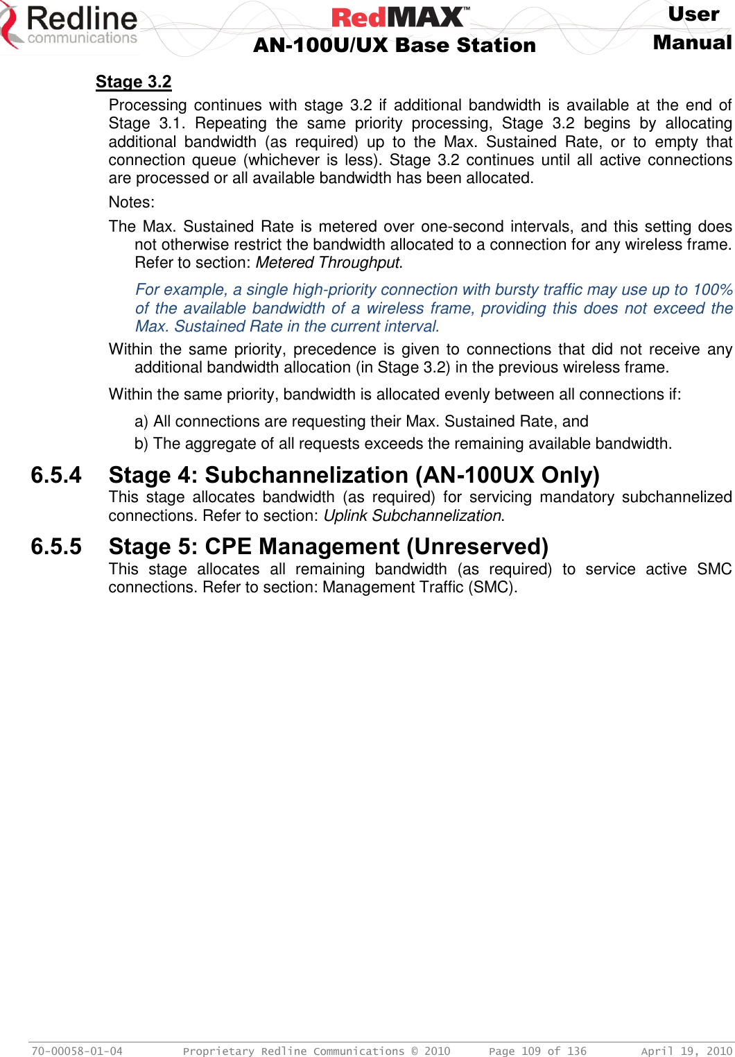    User  AN-100U/UX Base Station Manual   70-00058-01-04  Proprietary Redline Communications © 2010   Page 109 of 136  April 19, 2010 Stage 3.2 Processing continues  with stage  3.2  if  additional  bandwidth is  available  at  the end  of Stage  3.1.  Repeating  the  same  priority  processing,  Stage  3.2  begins  by  allocating additional  bandwidth  (as  required)  up  to  the  Max.  Sustained  Rate,  or  to  empty  that connection queue (whichever is less). Stage 3.2 continues until all active connections are processed or all available bandwidth has been allocated. Notes: The Max. Sustained Rate is metered over one-second intervals, and this setting does not otherwise restrict the bandwidth allocated to a connection for any wireless frame. Refer to section: Metered Throughput. For example, a single high-priority connection with bursty traffic may use up to 100% of the available bandwidth of a wireless frame, providing this does not exceed the Max. Sustained Rate in the current interval. Within the  same  priority, precedence is  given to  connections that did  not  receive  any additional bandwidth allocation (in Stage 3.2) in the previous wireless frame. Within the same priority, bandwidth is allocated evenly between all connections if: a) All connections are requesting their Max. Sustained Rate, and b) The aggregate of all requests exceeds the remaining available bandwidth. 6.5.4 Stage 4: Subchannelization (AN-100UX Only) This  stage  allocates  bandwidth  (as  required)  for  servicing  mandatory  subchannelized connections. Refer to section: Uplink Subchannelization. 6.5.5 Stage 5: CPE Management (Unreserved) This  stage  allocates  all  remaining  bandwidth  (as  required)  to  service  active  SMC connections. Refer to section: Management Traffic (SMC).  