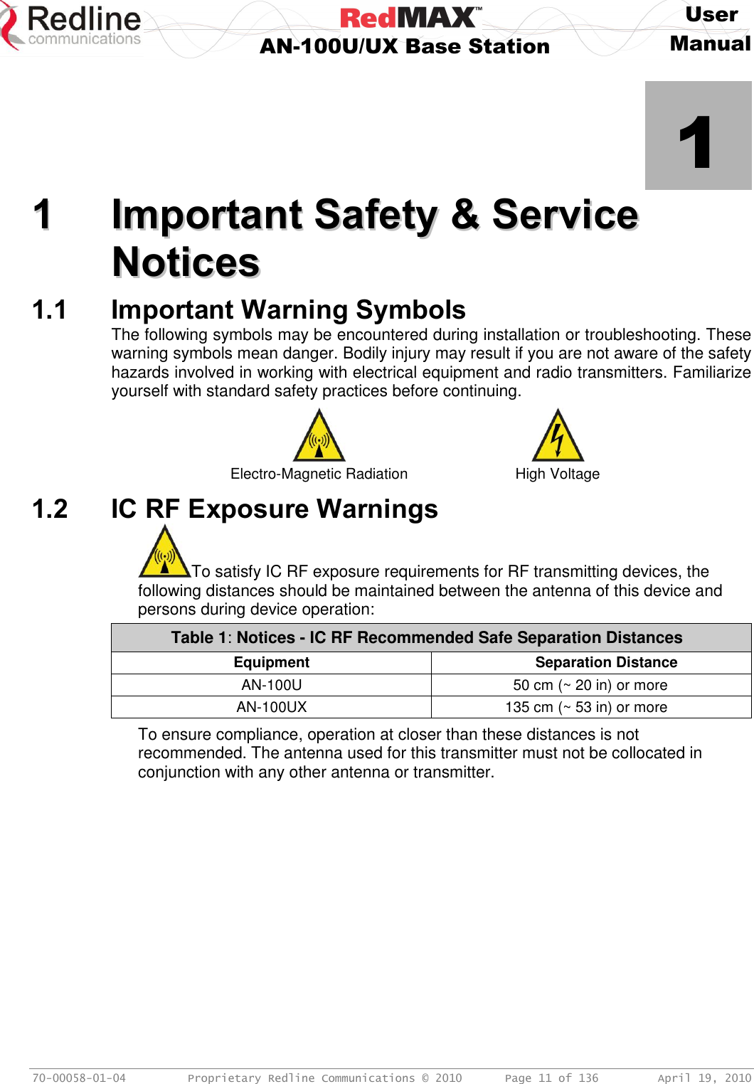     User  AN-100U/UX Base Station Manual   70-00058-01-04  Proprietary Redline Communications © 2010   Page 11 of 136  April 19, 2010            1 11  IImmppoorrttaanntt  SSaaffeettyy  &amp;&amp;  SSeerrvviiccee  NNoottiicceess  1.1 Important Warning Symbols The following symbols may be encountered during installation or troubleshooting. These warning symbols mean danger. Bodily injury may result if you are not aware of the safety hazards involved in working with electrical equipment and radio transmitters. Familiarize yourself with standard safety practices before continuing.   Electro-Magnetic Radiation High Voltage 1.2 IC RF Exposure Warnings To satisfy IC RF exposure requirements for RF transmitting devices, the following distances should be maintained between the antenna of this device and persons during device operation: Table 1: Notices - IC RF Recommended Safe Separation Distances  Equipment   Separation Distance AN-100U 50 cm (~ 20 in) or more AN-100UX 135 cm (~ 53 in) or more  To ensure compliance, operation at closer than these distances is not recommended. The antenna used for this transmitter must not be collocated in conjunction with any other antenna or transmitter. 