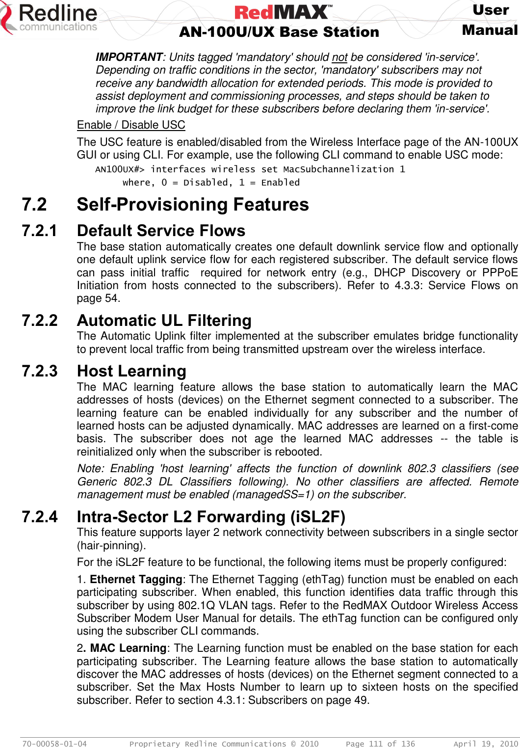    User  AN-100U/UX Base Station Manual   70-00058-01-04  Proprietary Redline Communications © 2010   Page 111 of 136  April 19, 2010 IMPORTANT: Units tagged &apos;mandatory&apos; should not be considered &apos;in-service&apos;. Depending on traffic conditions in the sector, &apos;mandatory&apos; subscribers may not receive any bandwidth allocation for extended periods. This mode is provided to assist deployment and commissioning processes, and steps should be taken to improve the link budget for these subscribers before declaring them &apos;in-service&apos;. Enable / Disable USC The USC feature is enabled/disabled from the Wireless Interface page of the AN-100UX GUI or using CLI. For example, use the following CLI command to enable USC mode: AN100UX#&gt; interfaces wireless set MacSubchannelization 1 where, 0 = Disabled, 1 = Enabled 7.2 Self-Provisioning Features 7.2.1 Default Service Flows The base station automatically creates one default downlink service flow and optionally one default uplink service flow for each registered subscriber. The default service flows can  pass  initial  traffic    required  for  network  entry  (e.g.,  DHCP  Discovery  or  PPPoE Initiation  from  hosts  connected  to  the  subscribers).  Refer  to  4.3.3:  Service  Flows  on page 54. 7.2.2 Automatic UL Filtering The Automatic Uplink filter implemented at the subscriber emulates bridge functionality to prevent local traffic from being transmitted upstream over the wireless interface. 7.2.3 Host Learning The  MAC  learning  feature  allows  the  base  station  to  automatically  learn  the  MAC addresses of hosts (devices) on the Ethernet segment connected to a subscriber. The learning  feature  can  be  enabled  individually  for  any  subscriber  and  the  number  of learned hosts can be adjusted dynamically. MAC addresses are learned on a first-come basis.  The  subscriber  does  not  age  the  learned  MAC  addresses  --  the  table  is reinitialized only when the subscriber is rebooted. Note:  Enabling  &apos;host  learning&apos;  affects  the  function  of  downlink  802.3  classifiers  (see Generic  802.3  DL  Classifiers  following).  No  other  classifiers  are  affected.  Remote management must be enabled (managedSS=1) on the subscriber. 7.2.4 Intra-Sector L2 Forwarding (iSL2F) This feature supports layer 2 network connectivity between subscribers in a single sector (hair-pinning). For the iSL2F feature to be functional, the following items must be properly configured: 1. Ethernet Tagging: The Ethernet Tagging (ethTag) function must be enabled on each participating subscriber. When enabled, this function identifies data traffic through this subscriber by using 802.1Q VLAN tags. Refer to the RedMAX Outdoor Wireless Access Subscriber Modem User Manual for details. The ethTag function can be configured only using the subscriber CLI commands. 2. MAC Learning: The Learning function must be enabled on the base station for each participating  subscriber. The  Learning feature allows  the base station to automatically discover the MAC addresses of hosts (devices) on the Ethernet segment connected to a subscriber.  Set  the  Max  Hosts  Number  to  learn  up  to  sixteen  hosts  on  the  specified subscriber. Refer to section 4.3.1: Subscribers on page 49. 