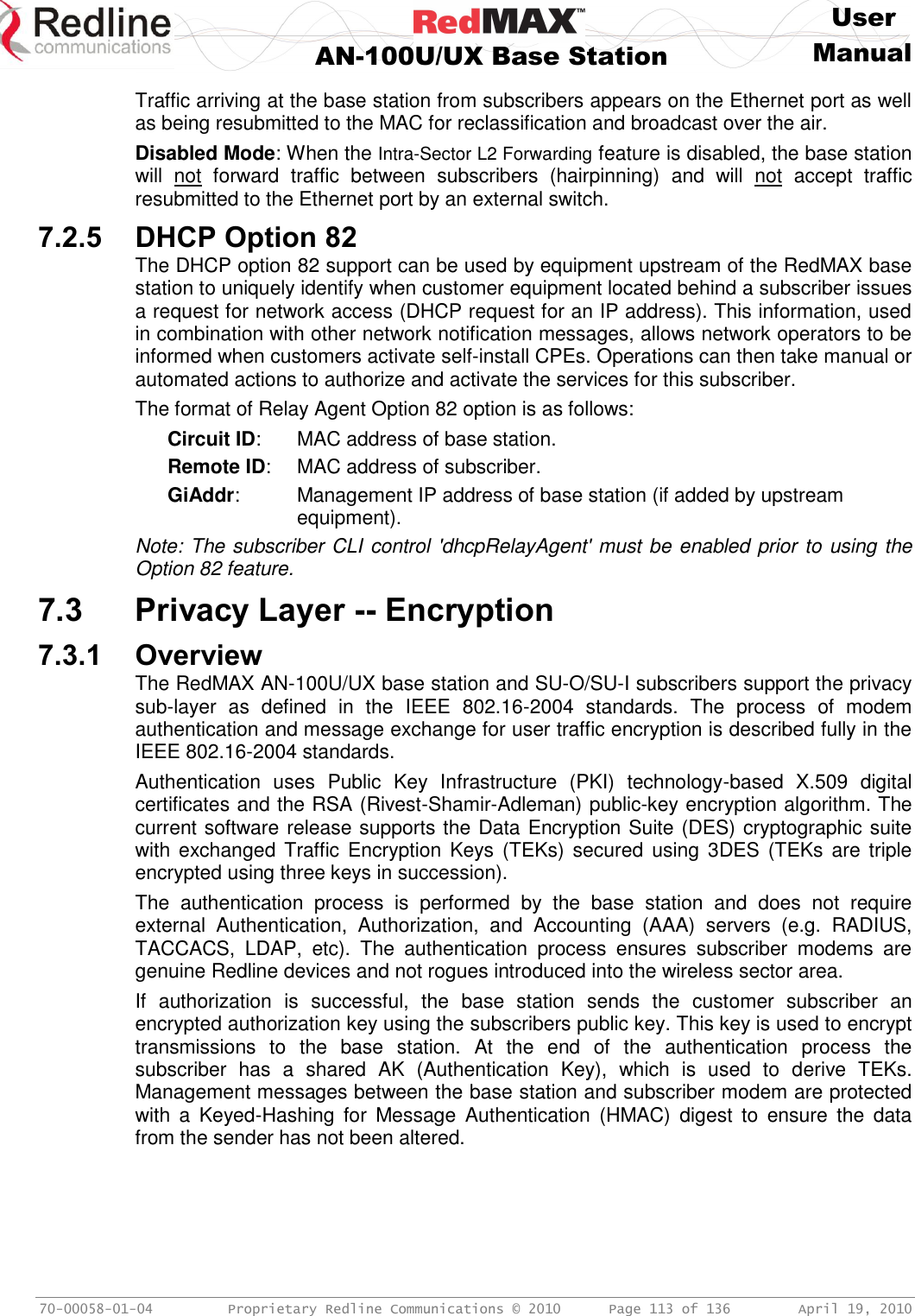     User  AN-100U/UX Base Station Manual   70-00058-01-04  Proprietary Redline Communications © 2010   Page 113 of 136  April 19, 2010 Traffic arriving at the base station from subscribers appears on the Ethernet port as well as being resubmitted to the MAC for reclassification and broadcast over the air. Disabled Mode: When the Intra-Sector L2 Forwarding feature is disabled, the base station will  not  forward  traffic  between  subscribers  (hairpinning)  and  will  not  accept  traffic resubmitted to the Ethernet port by an external switch. 7.2.5 DHCP Option 82 The DHCP option 82 support can be used by equipment upstream of the RedMAX base station to uniquely identify when customer equipment located behind a subscriber issues a request for network access (DHCP request for an IP address). This information, used in combination with other network notification messages, allows network operators to be informed when customers activate self-install CPEs. Operations can then take manual or automated actions to authorize and activate the services for this subscriber. The format of Relay Agent Option 82 option is as follows: Circuit ID:  MAC address of base station. Remote ID:  MAC address of subscriber. GiAddr:  Management IP address of base station (if added by upstream equipment). Note: The subscriber CLI control &apos;dhcpRelayAgent&apos; must be enabled prior to using the Option 82 feature.  7.3 Privacy Layer -- Encryption 7.3.1 Overview The RedMAX AN-100U/UX base station and SU-O/SU-I subscribers support the privacy sub-layer  as  defined  in  the  IEEE  802.16-2004  standards.  The  process  of  modem authentication and message exchange for user traffic encryption is described fully in the IEEE 802.16-2004 standards.  Authentication  uses  Public  Key  Infrastructure  (PKI)  technology-based  X.509  digital certificates and the RSA (Rivest-Shamir-Adleman) public-key encryption algorithm. The current software release supports the Data Encryption Suite (DES) cryptographic suite with exchanged  Traffic Encryption  Keys  (TEKs)  secured using  3DES  (TEKs are  triple encrypted using three keys in succession). The  authentication  process  is  performed  by  the  base  station  and  does  not  require external  Authentication,  Authorization,  and  Accounting  (AAA)  servers  (e.g.  RADIUS, TACCACS,  LDAP,  etc).  The  authentication  process  ensures  subscriber  modems  are genuine Redline devices and not rogues introduced into the wireless sector area.  If  authorization  is  successful,  the  base  station  sends  the  customer  subscriber  an encrypted authorization key using the subscribers public key. This key is used to encrypt transmissions  to  the  base  station.  At  the  end  of  the  authentication  process  the subscriber  has  a  shared  AK  (Authentication  Key),  which  is  used  to  derive  TEKs. Management messages between the base station and subscriber modem are protected with  a  Keyed-Hashing for  Message  Authentication  (HMAC)  digest  to  ensure  the  data from the sender has not been altered. 