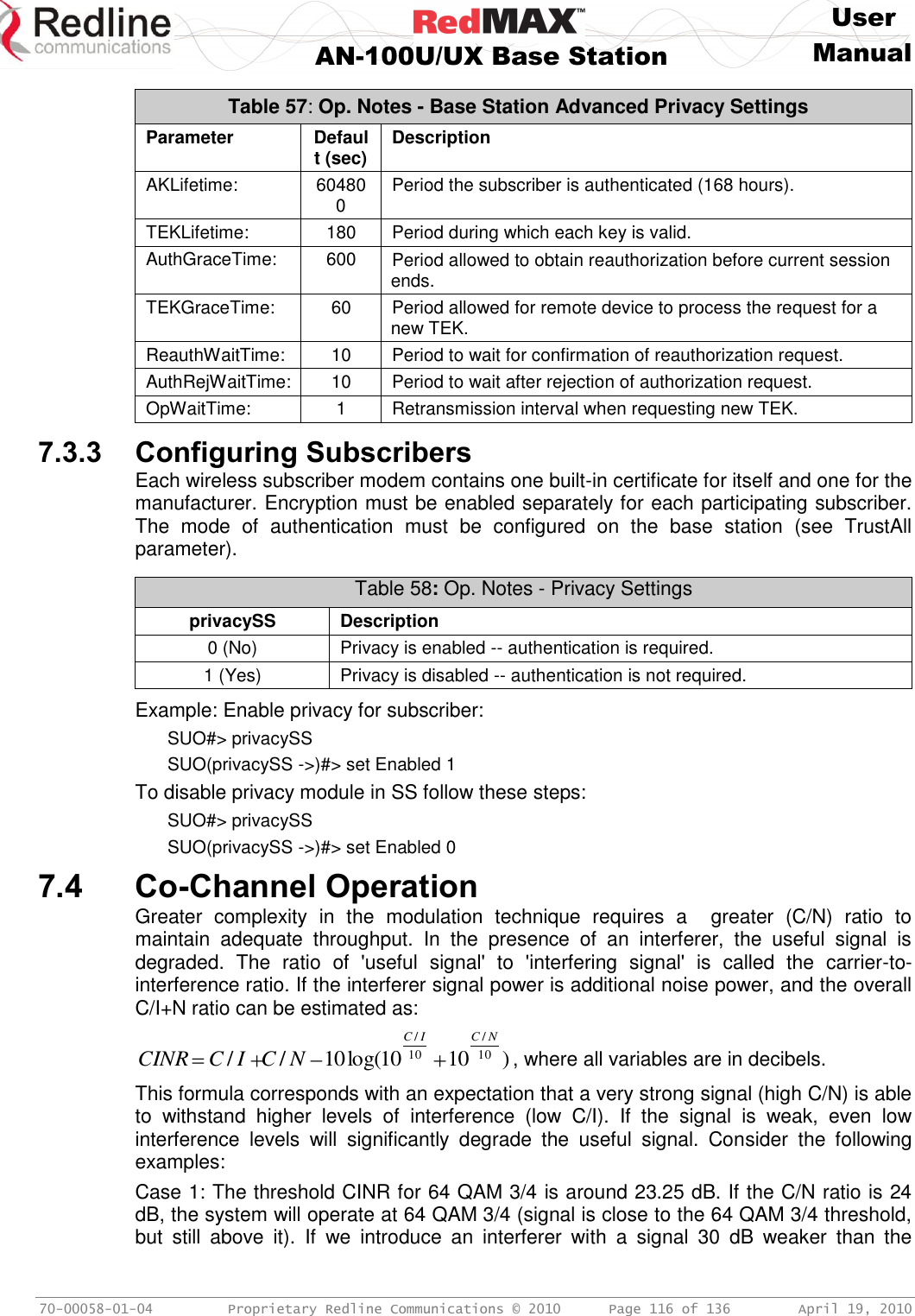     User  AN-100U/UX Base Station Manual   70-00058-01-04  Proprietary Redline Communications © 2010   Page 116 of 136  April 19, 2010 Table 57: Op. Notes - Base Station Advanced Privacy Settings Parameter Default (sec) Description AKLifetime: 604800 Period the subscriber is authenticated (168 hours). TEKLifetime: 180 Period during which each key is valid. AuthGraceTime: 600 Period allowed to obtain reauthorization before current session ends. TEKGraceTime: 60 Period allowed for remote device to process the request for a new TEK. ReauthWaitTime: 10 Period to wait for confirmation of reauthorization request. AuthRejWaitTime: 10 Period to wait after rejection of authorization request. OpWaitTime: 1 Retransmission interval when requesting new TEK.  7.3.3 Configuring Subscribers Each wireless subscriber modem contains one built-in certificate for itself and one for the manufacturer. Encryption must be enabled separately for each participating subscriber. The  mode  of  authentication  must  be  configured  on  the  base  station  (see  TrustAll parameter).   Table 58: Op. Notes - Privacy Settings privacySS Description 0 (No) Privacy is enabled -- authentication is required. 1 (Yes) Privacy is disabled -- authentication is not required.  Example: Enable privacy for subscriber: SUO#&gt; privacySS SUO(privacySS -&gt;)#&gt; set Enabled 1 To disable privacy module in SS follow these steps: SUO#&gt; privacySS SUO(privacySS -&gt;)#&gt; set Enabled 0 7.4 Co-Channel Operation Greater  complexity  in  the  modulation  technique  requires  a    greater  (C/N)  ratio  to maintain  adequate  throughput.  In  the  presence  of  an  interferer,  the  useful  signal  is degraded.  The  ratio  of  &apos;useful  signal&apos;  to  &apos;interfering  signal&apos;  is  called  the  carrier-to-interference ratio. If the interferer signal power is additional noise power, and the overall C/I+N ratio can be estimated as: )1010log(10// 10/10/NCICNCICCINR, where all variables are in decibels. This formula corresponds with an expectation that a very strong signal (high C/N) is able to  withstand  higher  levels  of  interference  (low  C/I).  If  the  signal  is  weak,  even  low interference  levels  will  significantly  degrade  the  useful  signal.  Consider  the  following examples: Case 1: The threshold CINR for 64 QAM 3/4 is around 23.25 dB. If the C/N ratio is 24 dB, the system will operate at 64 QAM 3/4 (signal is close to the 64 QAM 3/4 threshold, but  still  above  it).  If  we  introduce  an  interferer  with  a  signal  30  dB  weaker  than  the 