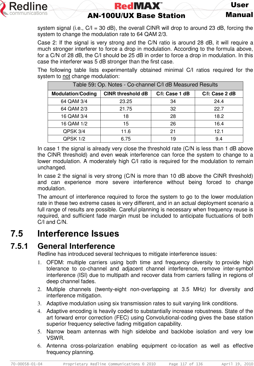     User  AN-100U/UX Base Station Manual   70-00058-01-04  Proprietary Redline Communications © 2010   Page 117 of 136  April 19, 2010 system signal (i.e., C/I = 30 dB), the overall CINR will drop to around 23 dB, forcing the system to change the modulation rate to 64 QAM 2/3. Case 2: If the signal is very strong and the C/N ratio is around 28 dB, it will require a much stronger interferer to force a drop in modulation. According to the formula above, for a C/N of 28 dB, the C/I should be 25 dB in order to force a drop in modulation. In this case the interferer was 5 dB stronger than the first case. The  following  table  lists  experimentally  obtained  minimal  C/I  ratios  required  for  the system to not change modulation: Table 59: Op. Notes - Co-channel C/I dB Measured Results Modulation/Coding  CINR threshold dB C/I: Case 1 dB C/I: Case 2 dB 64 QAM 3/4 23.25 34 24.4 64 QAM 2/3 21.75 32 22.7 16 QAM 3/4 18 28 18.2 16 QAM 1/2 15 26 16.4 QPSK 3/4 11.6 21 12.1 QPSK 1/2 6.75 19 9.4  In case 1 the signal is already very close the threshold rate (C/N is less than 1 dB above the CINR threshold) and even weak interference can force the system to change to a lower modulation. A moderately high C/I ratio is required for the modulation to remain unchanged. In case 2 the signal is very strong (C/N is more than 10 dB above the CINR threshold) and  can  experience  more  severe  interference  without  being  forced  to  change modulation. The amount of interference required to force the system to go to the lower modulation rate in these two extreme cases is very different, and in an actual deployment scenario a full range of results are possible. Careful planning is necessary when frequency reuse is required, and sufficient fade margin must be included to anticipate fluctuations of both C/I and C/N. 7.5 Interference Issues 7.5.1 General Interference Redline has introduced several techniques to mitigate interference issues:  1.  OFDM:  multiple  carriers  using  both  time  and  frequency  diversity  to provide  high tolerance  to  co-channel  and  adjacent  channel  interference,  remove  inter-symbol interference (ISI) due to multipath and recover data from carriers falling in regions of deep channel fades. 2.  Multiple  channels  (twenty-eight  non-overlapping  at  3.5  MHz)  for  diversity  and interference mitigation. 3.  Adaptive modulation using six transmission rates to suit varying link conditions. 4. Adaptive encoding is heavily coded to substantially increase robustness. State of the art forward error correction (FEC) using Convolutional-coding gives the base station superior frequency selective fading mitigation capability. 5.  Narrow  beam  antennas  with  high  sidelobe  and  backlobe  isolation  and  very  low VSWR. 6.  Antenna  cross-polarization  enabling  equipment  co-location  as  well  as  effective frequency planning. 