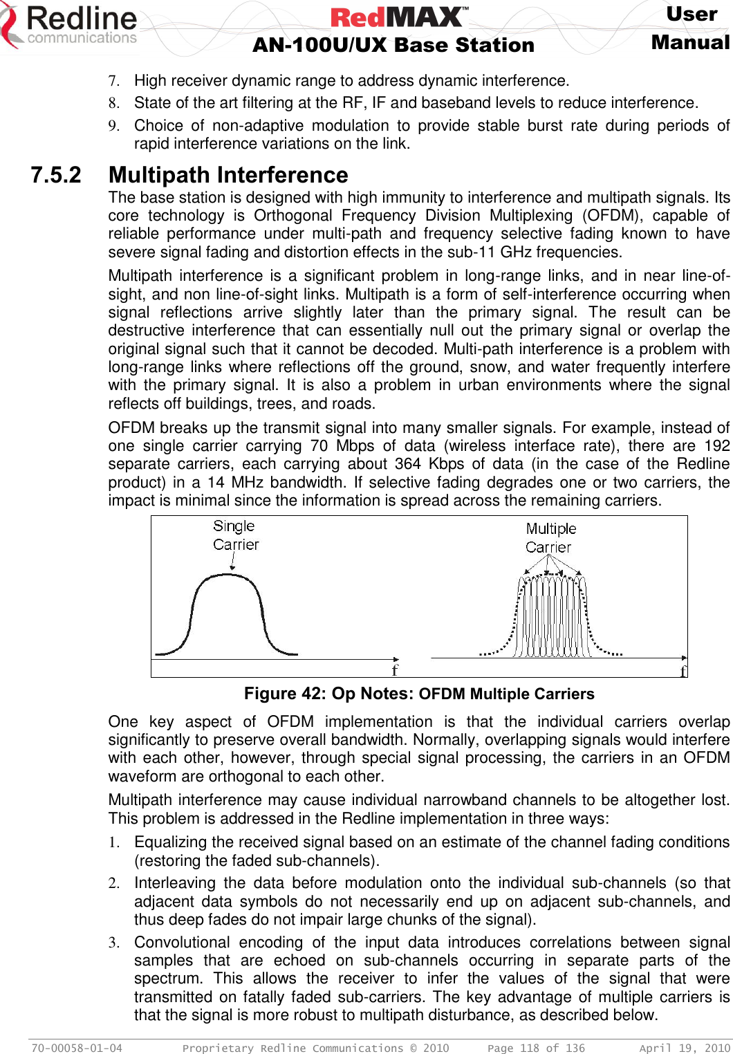     User  AN-100U/UX Base Station Manual   70-00058-01-04  Proprietary Redline Communications © 2010   Page 118 of 136  April 19, 2010 7.  High receiver dynamic range to address dynamic interference. 8.  State of the art filtering at the RF, IF and baseband levels to reduce interference. 9.  Choice  of  non-adaptive  modulation  to  provide  stable  burst  rate  during  periods  of rapid interference variations on the link. 7.5.2 Multipath Interference The base station is designed with high immunity to interference and multipath signals. Its core  technology  is  Orthogonal  Frequency  Division  Multiplexing  (OFDM),  capable  of reliable  performance  under  multi-path  and  frequency  selective  fading  known  to  have severe signal fading and distortion effects in the sub-11 GHz frequencies. Multipath interference is  a  significant  problem in  long-range links,  and  in  near  line-of-sight, and non line-of-sight links. Multipath is a form of self-interference occurring when signal  reflections  arrive  slightly  later  than  the  primary  signal.  The  result  can  be destructive interference  that  can  essentially null  out  the  primary  signal  or  overlap  the original signal such that it cannot be decoded. Multi-path interference is a problem with long-range links where reflections off the ground, snow, and water frequently interfere with  the  primary  signal.  It  is  also  a  problem  in  urban  environments  where  the  signal reflects off buildings, trees, and roads. OFDM breaks up the transmit signal into many smaller signals. For example, instead of one  single  carrier  carrying  70  Mbps  of  data  (wireless  interface  rate),  there  are  192 separate  carriers,  each  carrying  about  364  Kbps  of  data  (in  the  case  of  the  Redline product) in a 14 MHz bandwidth. If selective fading degrades one or two carriers, the impact is minimal since the information is spread across the remaining carriers.  Figure 42: Op Notes: OFDM Multiple Carriers One  key  aspect  of  OFDM  implementation  is  that  the  individual  carriers  overlap significantly to preserve overall bandwidth. Normally, overlapping signals would interfere with each other, however, through special signal processing, the carriers in an OFDM waveform are orthogonal to each other. Multipath interference may cause individual narrowband channels to be altogether lost. This problem is addressed in the Redline implementation in three ways: 1.  Equalizing the received signal based on an estimate of the channel fading conditions (restoring the faded sub-channels). 2.  Interleaving  the  data  before  modulation  onto  the  individual  sub-channels  (so  that adjacent  data  symbols  do  not  necessarily  end  up  on  adjacent  sub-channels,  and thus deep fades do not impair large chunks of the signal). 3.  Convolutional  encoding  of  the  input  data  introduces  correlations  between  signal samples  that  are  echoed  on  sub-channels  occurring  in  separate  parts  of  the spectrum.  This  allows  the  receiver  to  infer  the  values  of  the  signal  that  were transmitted on fatally faded sub-carriers. The key advantage  of multiple carriers is that the signal is more robust to multipath disturbance, as described below. 