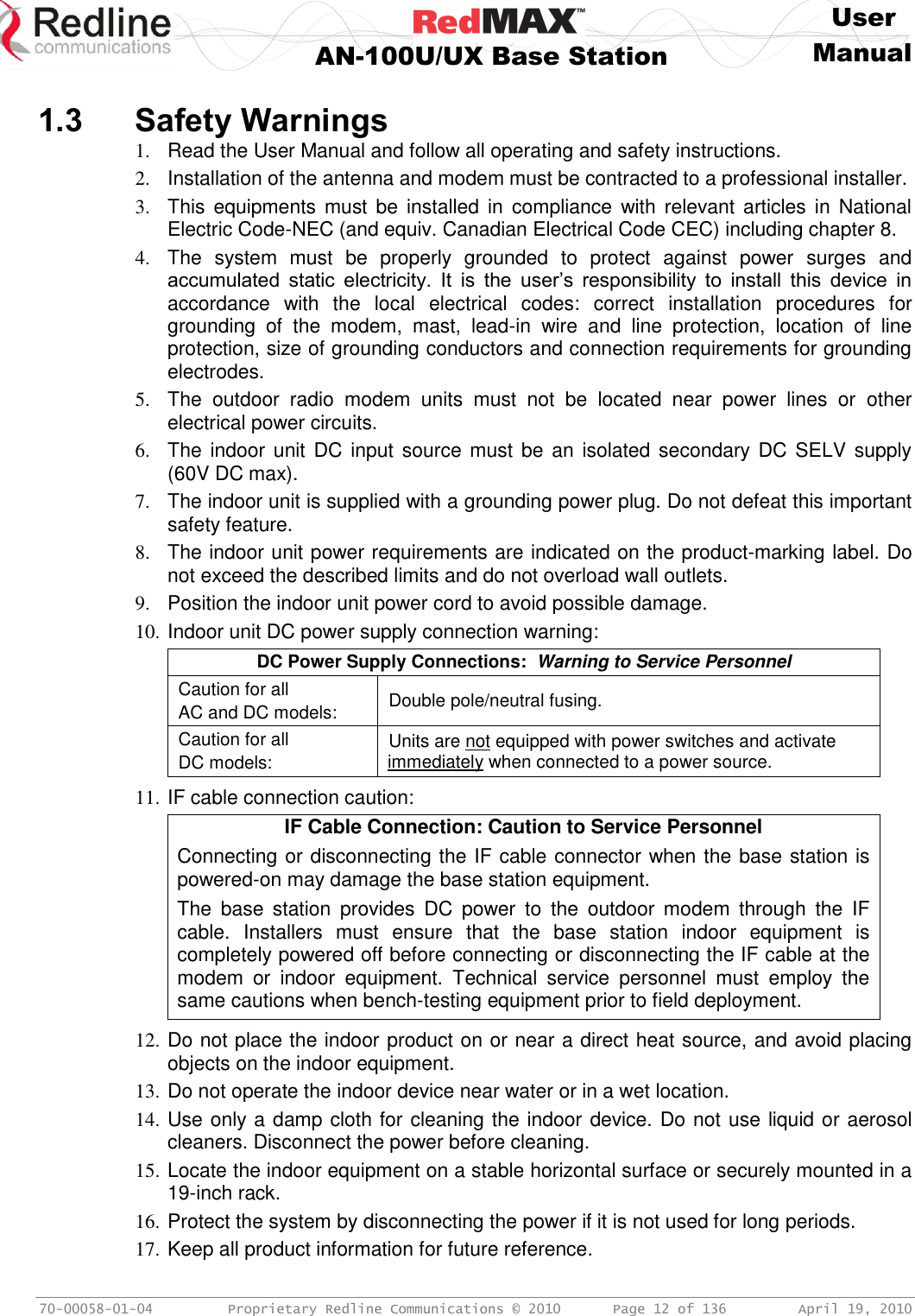     User  AN-100U/UX Base Station Manual   70-00058-01-04  Proprietary Redline Communications © 2010   Page 12 of 136  April 19, 2010  1.3 Safety Warnings 1.  Read the User Manual and follow all operating and safety instructions. 2.  Installation of the antenna and modem must be contracted to a professional installer. 3.  This  equipments must  be installed  in  compliance  with relevant articles  in  National Electric Code-NEC (and equiv. Canadian Electrical Code CEC) including chapter 8. 4.  The  system  must  be  properly  grounded  to  protect  against  power  surges  and accumulated  static  electricity.  It  is  the  user’s  responsibility  to  install  this  device  in accordance  with  the  local  electrical  codes:  correct  installation  procedures  for grounding  of  the  modem,  mast,  lead-in  wire  and  line  protection,  location  of  line protection, size of grounding conductors and connection requirements for grounding electrodes. 5.  The  outdoor  radio  modem  units  must  not  be  located  near  power  lines  or  other electrical power circuits. 6.  The indoor unit  DC input source must  be an  isolated secondary DC SELV supply (60V DC max). 7.  The indoor unit is supplied with a grounding power plug. Do not defeat this important safety feature. 8.  The indoor unit power requirements are indicated on the product-marking label. Do not exceed the described limits and do not overload wall outlets. 9.  Position the indoor unit power cord to avoid possible damage. 10. Indoor unit DC power supply connection warning: DC Power Supply Connections:  Warning to Service Personnel Caution for all AC and DC models: Double pole/neutral fusing. Caution for all DC models: Units are not equipped with power switches and activate immediately when connected to a power source.  11. IF cable connection caution: IF Cable Connection: Caution to Service Personnel Connecting or disconnecting the IF cable connector when the base station is powered-on may damage the base station equipment. The  base  station  provides  DC  power  to  the  outdoor  modem  through  the  IF cable.  Installers  must  ensure  that  the  base  station  indoor  equipment  is completely powered off before connecting or disconnecting the IF cable at the modem  or  indoor  equipment.  Technical  service  personnel  must  employ  the same cautions when bench-testing equipment prior to field deployment.  12. Do not place the indoor product on or near a direct heat source, and avoid placing objects on the indoor equipment. 13. Do not operate the indoor device near water or in a wet location. 14. Use only a damp cloth for cleaning the indoor device. Do not use liquid or aerosol cleaners. Disconnect the power before cleaning. 15. Locate the indoor equipment on a stable horizontal surface or securely mounted in a 19-inch rack. 16. Protect the system by disconnecting the power if it is not used for long periods. 17. Keep all product information for future reference. 