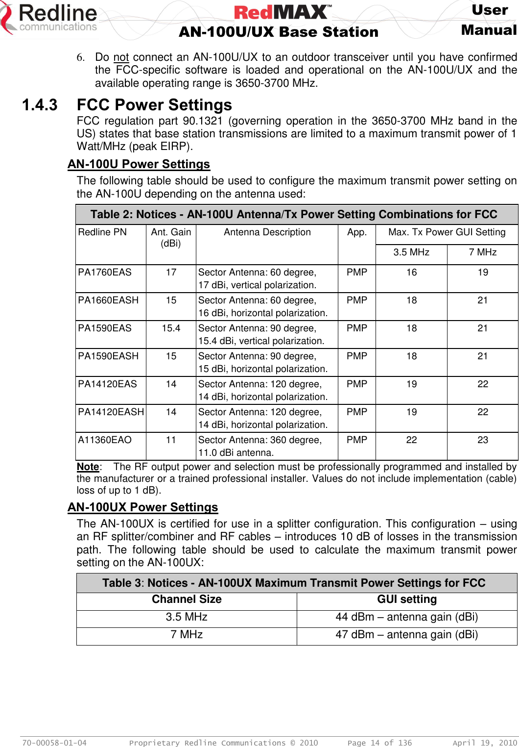     User  AN-100U/UX Base Station Manual   70-00058-01-04  Proprietary Redline Communications © 2010   Page 14 of 136  April 19, 2010 6.  Do not connect an AN-100U/UX to an outdoor transceiver until you have confirmed the  FCC-specific  software  is  loaded  and  operational  on  the  AN-100U/UX  and  the available operating range is 3650-3700 MHz. 1.4.3 FCC Power Settings FCC regulation part  90.1321 (governing operation in  the  3650-3700  MHz  band  in  the US) states that base station transmissions are limited to a maximum transmit power of 1 Watt/MHz (peak EIRP). AN-100U Power Settings The following table should be used to configure the maximum transmit power setting on the AN-100U depending on the antenna used: Table 2: Notices - AN-100U Antenna/Tx Power Setting Combinations for FCC Redline PN Ant. Gain (dBi) Antenna Description App. Max. Tx Power GUI Setting 3.5 MHz 7 MHz PA1760EAS 17 Sector Antenna: 60 degree, 17 dBi, vertical polarization. PMP 16 19 PA1660EASH 15 Sector Antenna: 60 degree, 16 dBi, horizontal polarization. PMP 18 21 PA1590EAS 15.4 Sector Antenna: 90 degree, 15.4 dBi, vertical polarization. PMP 18 21 PA1590EASH 15 Sector Antenna: 90 degree,  15 dBi, horizontal polarization. PMP 18 21 PA14120EAS 14 Sector Antenna: 120 degree,  14 dBi, horizontal polarization. PMP 19 22 PA14120EASH 14 Sector Antenna: 120 degree,  14 dBi, horizontal polarization. PMP 19 22 A11360EAO 11 Sector Antenna: 360 degree, 11.0 dBi antenna. PMP 22 23 Note:  The RF output power and selection must be professionally programmed and installed by the manufacturer or a trained professional installer. Values do not include implementation (cable) loss of up to 1 dB). AN-100UX Power Settings The AN-100UX is certified for use in a splitter configuration. This configuration – using an RF splitter/combiner and RF cables – introduces 10 dB of losses in the transmission path.  The  following  table  should  be  used  to  calculate  the  maximum  transmit  power setting on the AN-100UX: Table 3: Notices - AN-100UX Maximum Transmit Power Settings for FCC Channel Size GUI setting 3.5 MHz 44 dBm – antenna gain (dBi) 7 MHz 47 dBm – antenna gain (dBi)  