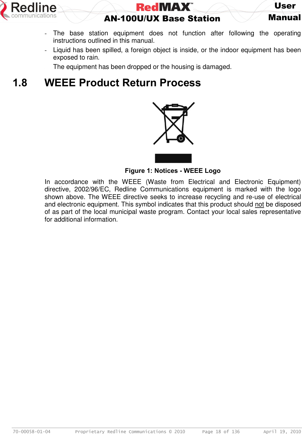     User  AN-100U/UX Base Station Manual   70-00058-01-04  Proprietary Redline Communications © 2010   Page 18 of 136  April 19, 2010 -  The  base  station  equipment  does  not  function  after  following  the  operating instructions outlined in this manual. -  Liquid has been spilled, a foreign object is inside, or the indoor equipment has been exposed to rain. - The equipment has been dropped or the housing is damaged.  1.8 WEEE Product Return Process   Figure 1: Notices - WEEE Logo In  accordance  with  the  WEEE  (Waste  from  Electrical  and  Electronic  Equipment) directive,  2002/96/EC,  Redline  Communications  equipment  is  marked  with  the  logo shown above. The WEEE directive seeks to increase recycling and re-use of electrical and electronic equipment. This symbol indicates that this product should not be disposed of as part of the local municipal waste program. Contact your local sales representative for additional information. 