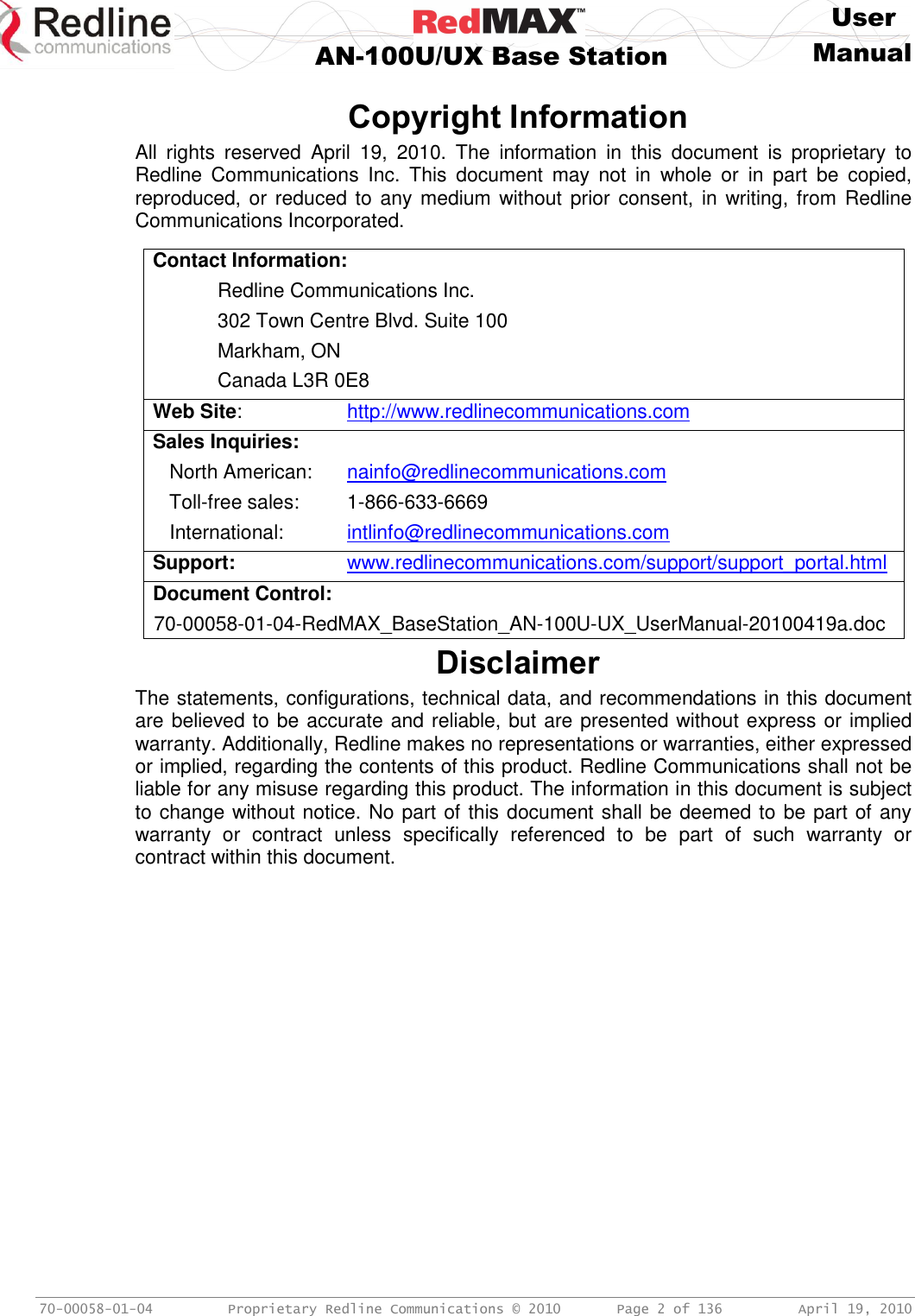     User  AN-100U/UX Base Station Manual   70-00058-01-04  Proprietary Redline Communications © 2010   Page 2 of 136  April 19, 2010  Copyright Information All  rights  reserved  April  19,  2010.  The  information  in  this  document  is  proprietary  to Redline  Communications  Inc.  This  document  may  not  in  whole  or  in  part  be  copied, reproduced, or reduced to  any medium without  prior consent, in writing,  from  Redline Communications Incorporated.  Contact Information:   Redline Communications Inc.   302 Town Centre Blvd. Suite 100   Markham, ON   Canada L3R 0E8 Web Site:     http://www.redlinecommunications.com Sales Inquiries:    North American:   nainfo@redlinecommunications.com    Toll-free sales:  1-866-633-6669    International:  intlinfo@redlinecommunications.com Support:    www.redlinecommunications.com/support/support_portal.html Document Control: 70-00058-01-04-RedMAX_BaseStation_AN-100U-UX_UserManual-20100419a.doc Disclaimer The statements, configurations, technical data, and recommendations in this document are believed to be accurate and reliable, but are presented without express or implied warranty. Additionally, Redline makes no representations or warranties, either expressed or implied, regarding the contents of this product. Redline Communications shall not be liable for any misuse regarding this product. The information in this document is subject to change without notice. No part of this document shall be deemed to be part of any warranty  or  contract  unless  specifically  referenced  to  be  part  of  such  warranty  or contract within this document.  