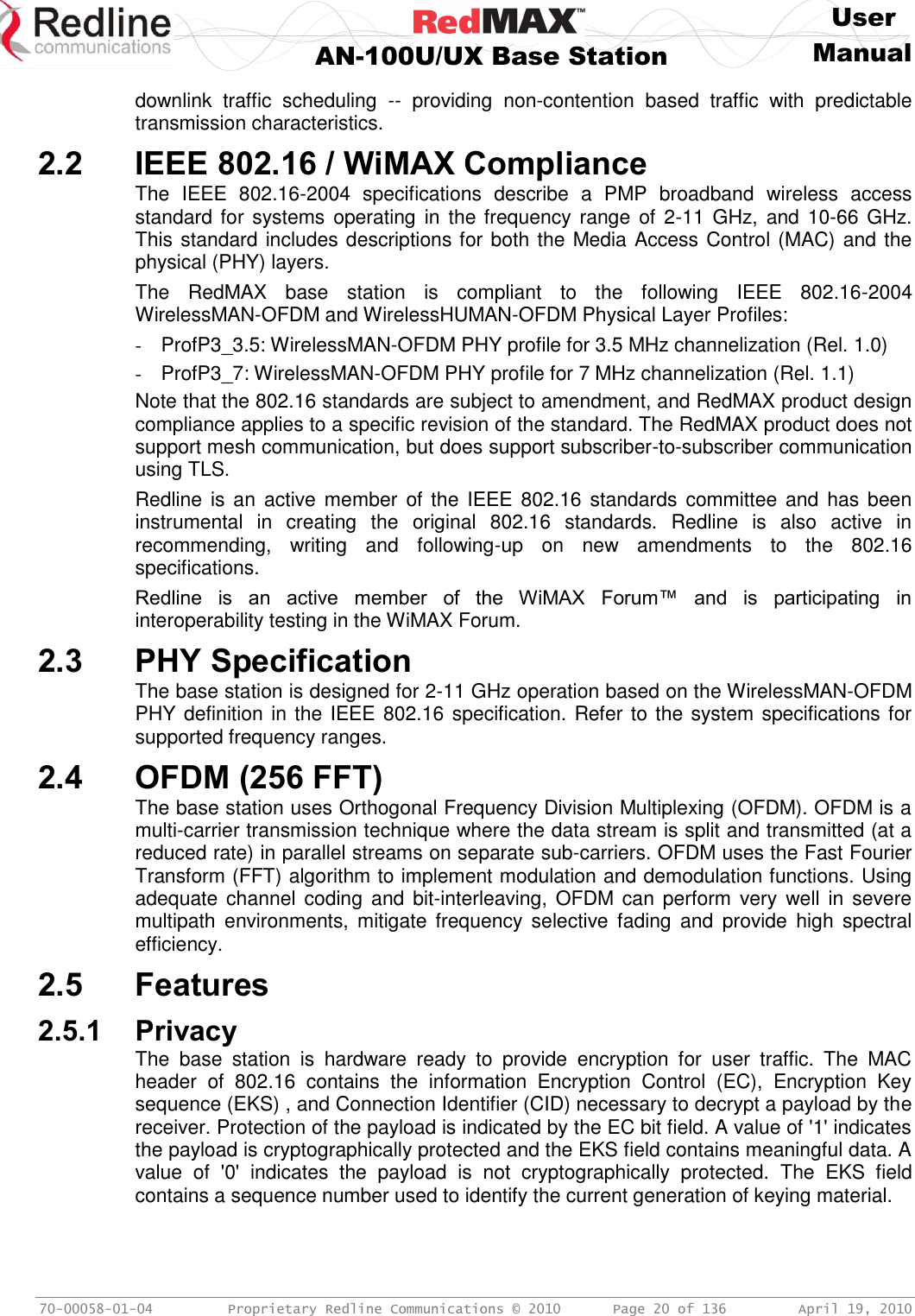     User  AN-100U/UX Base Station Manual   70-00058-01-04  Proprietary Redline Communications © 2010   Page 20 of 136  April 19, 2010 downlink  traffic  scheduling  --  providing  non-contention  based  traffic  with  predictable transmission characteristics. 2.2 IEEE 802.16 / WiMAX Compliance The  IEEE  802.16-2004  specifications  describe  a  PMP  broadband  wireless  access standard for  systems operating in  the frequency range  of  2-11 GHz,  and 10-66  GHz. This standard includes descriptions for both the Media Access Control (MAC) and the physical (PHY) layers.  The  RedMAX  base  station  is  compliant  to  the  following  IEEE  802.16-2004 WirelessMAN-OFDM and WirelessHUMAN-OFDM Physical Layer Profiles: -  ProfP3_3.5: WirelessMAN-OFDM PHY profile for 3.5 MHz channelization (Rel. 1.0) -  ProfP3_7: WirelessMAN-OFDM PHY profile for 7 MHz channelization (Rel. 1.1) Note that the 802.16 standards are subject to amendment, and RedMAX product design compliance applies to a specific revision of the standard. The RedMAX product does not support mesh communication, but does support subscriber-to-subscriber communication using TLS. Redline is an  active member  of  the  IEEE  802.16 standards  committee and has  been instrumental  in  creating  the  original  802.16  standards.  Redline  is  also  active  in recommending,  writing  and  following-up  on  new  amendments  to  the  802.16 specifications. Redline  is  an  active  member  of  the  WiMAX  Forum™  and  is  participating  in interoperability testing in the WiMAX Forum. 2.3 PHY Specification The base station is designed for 2-11 GHz operation based on the WirelessMAN-OFDM PHY definition in the IEEE 802.16 specification. Refer to the system specifications for supported frequency ranges. 2.4 OFDM (256 FFT) The base station uses Orthogonal Frequency Division Multiplexing (OFDM). OFDM is a multi-carrier transmission technique where the data stream is split and transmitted (at a reduced rate) in parallel streams on separate sub-carriers. OFDM uses the Fast Fourier Transform (FFT) algorithm to implement modulation and demodulation functions. Using adequate channel  coding  and bit-interleaving, OFDM can  perform  very  well in  severe multipath  environments,  mitigate frequency  selective  fading  and  provide  high  spectral efficiency. 2.5 Features 2.5.1 Privacy The  base  station  is  hardware  ready  to  provide  encryption  for  user  traffic.  The  MAC header  of  802.16  contains  the  information  Encryption  Control  (EC),  Encryption  Key sequence (EKS) , and Connection Identifier (CID) necessary to decrypt a payload by the receiver. Protection of the payload is indicated by the EC bit field. A value of &apos;1&apos; indicates the payload is cryptographically protected and the EKS field contains meaningful data. A value  of  &apos;0&apos;  indicates  the  payload  is  not  cryptographically  protected.  The  EKS  field contains a sequence number used to identify the current generation of keying material. 