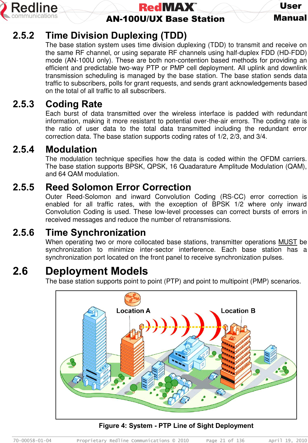     User  AN-100U/UX Base Station Manual   70-00058-01-04  Proprietary Redline Communications © 2010   Page 21 of 136  April 19, 2010 2.5.2 Time Division Duplexing (TDD) The base station system uses time division duplexing (TDD) to transmit and receive on the same RF channel, or using separate RF channels using half-duplex FDD (HD-FDD) mode (AN-100U only). These are both non-contention based methods for providing an efficient and predictable two-way PTP or PMP cell deployment. All uplink and downlink transmission scheduling is managed by the base station. The base station sends data traffic to subscribers, polls for grant requests, and sends grant acknowledgements based on the total of all traffic to all subscribers. 2.5.3 Coding Rate Each  burst  of  data  transmitted  over  the  wireless  interface  is  padded  with  redundant information, making it more resistant to potential over-the-air errors. The coding rate is the  ratio  of  user  data  to  the  total  data  transmitted  including  the  redundant  error correction data. The base station supports coding rates of 1/2, 2/3, and 3/4. 2.5.4 Modulation The  modulation technique  specifies  how the  data is  coded  within  the  OFDM carriers. The base station supports BPSK, QPSK, 16 Quadarature Amplitude Modulation (QAM), and 64 QAM modulation. 2.5.5 Reed Solomon Error Correction Outer  Reed-Solomon  and  inward  Convolution  Coding  (RS-CC)  error  correction  is enabled  for  all  traffic  rates,  with  the  exception  of  BPSK  1/2  where  only  inward Convolution Coding is used. These low-level processes can correct bursts of errors in received messages and reduce the number of retransmissions. 2.5.6 Time Synchronization When operating two or more collocated base stations, transmitter operations MUST be synchronization  to  minimize  inter-sector  interference.  Each  base  station  has  a synchronization port located on the front panel to receive synchronization pulses. 2.6 Deployment Models The base station supports point to point (PTP) and point to multipoint (PMP) scenarios.   Figure 4: System - PTP Line of Sight Deployment 