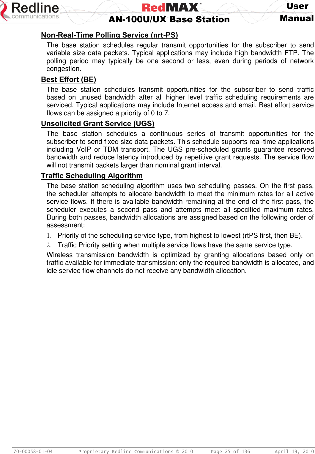     User  AN-100U/UX Base Station Manual   70-00058-01-04  Proprietary Redline Communications © 2010   Page 25 of 136  April 19, 2010 Non-Real-Time Polling Service (nrt-PS) The  base  station  schedules  regular  transmit  opportunities  for  the  subscriber  to  send variable size data packets. Typical applications may include high bandwidth FTP. The polling  period  may  typically  be  one  second  or  less,  even  during  periods  of  network congestion. Best Effort (BE) The  base  station  schedules  transmit  opportunities  for  the  subscriber  to  send  traffic based  on  unused  bandwidth  after  all  higher  level  traffic  scheduling  requirements  are serviced. Typical applications may include Internet access and email. Best effort service flows can be assigned a priority of 0 to 7. Unsolicited Grant Service (UGS) The  base  station  schedules  a  continuous  series  of  transmit  opportunities  for  the subscriber to send fixed size data packets. This schedule supports real-time applications including  VoIP  or  TDM  transport.  The  UGS  pre-scheduled  grants  guarantee  reserved bandwidth and reduce latency introduced by repetitive grant requests. The service flow will not transmit packets larger than nominal grant interval. Traffic Scheduling Algorithm The base station scheduling algorithm uses two scheduling passes. On the first pass, the scheduler attempts to allocate bandwidth to meet the minimum rates for all active service flows. If there is available bandwidth remaining at the end of the first pass, the scheduler  executes  a  second  pass  and  attempts  meet  all  specified  maximum  rates. During both passes, bandwidth allocations are assigned based on the following order of assessment: 1.  Priority of the scheduling service type, from highest to lowest (rtPS first, then BE). 2.  Traffic Priority setting when multiple service flows have the same service type. Wireless  transmission  bandwidth  is  optimized  by  granting  allocations  based  only  on traffic available for immediate transmission: only the required bandwidth is allocated, and idle service flow channels do not receive any bandwidth allocation.  