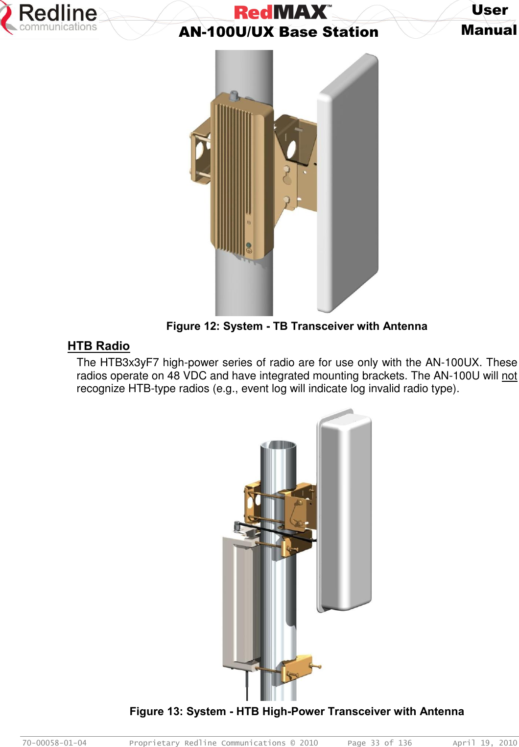     User  AN-100U/UX Base Station Manual   70-00058-01-04  Proprietary Redline Communications © 2010   Page 33 of 136  April 19, 2010    Figure 12: System - TB Transceiver with Antenna HTB Radio The HTB3x3yF7 high-power series of radio are for use only with the AN-100UX. These radios operate on 48 VDC and have integrated mounting brackets. The AN-100U will not recognize HTB-type radios (e.g., event log will indicate log invalid radio type).  Figure 13: System - HTB High-Power Transceiver with Antenna 
