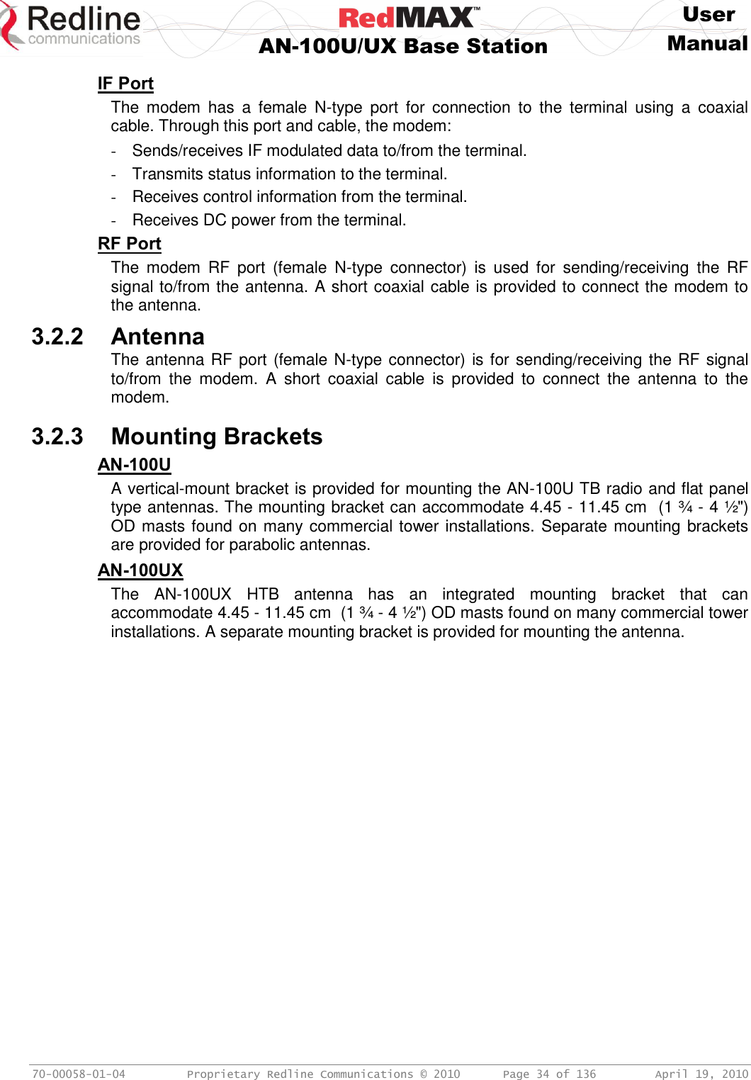     User  AN-100U/UX Base Station Manual   70-00058-01-04  Proprietary Redline Communications © 2010   Page 34 of 136  April 19, 2010 IF Port The  modem  has  a  female  N-type  port  for  connection  to  the  terminal  using  a  coaxial cable. Through this port and cable, the modem: -  Sends/receives IF modulated data to/from the terminal. -  Transmits status information to the terminal. -  Receives control information from the terminal. -  Receives DC power from the terminal. RF Port The  modem  RF  port  (female  N-type  connector)  is  used  for  sending/receiving  the  RF signal to/from the antenna. A short coaxial cable is provided to connect the modem to the antenna. 3.2.2 Antenna The antenna RF port (female N-type connector) is for sending/receiving the RF signal to/from  the  modem.  A  short  coaxial  cable  is  provided  to  connect  the  antenna  to  the modem.  3.2.3 Mounting Brackets AN-100U A vertical-mount bracket is provided for mounting the AN-100U TB radio and flat panel type antennas. The mounting bracket can accommodate 4.45 - 11.45 cm  (1 ¾ - 4 ½&quot;) OD masts found on many commercial tower installations. Separate mounting brackets are provided for parabolic antennas. AN-100UX The  AN-100UX  HTB  antenna  has  an  integrated  mounting  bracket  that  can accommodate 4.45 - 11.45 cm  (1 ¾ - 4 ½&quot;) OD masts found on many commercial tower installations. A separate mounting bracket is provided for mounting the antenna.   