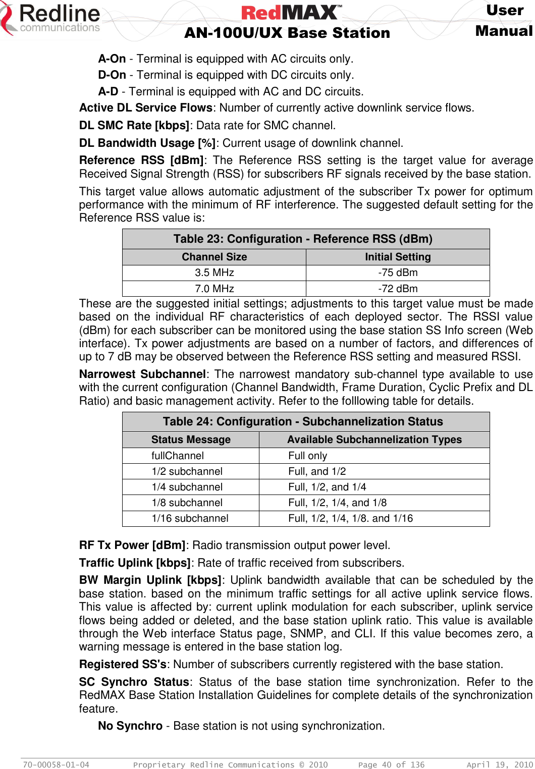     User  AN-100U/UX Base Station Manual   70-00058-01-04  Proprietary Redline Communications © 2010   Page 40 of 136  April 19, 2010 A-On - Terminal is equipped with AC circuits only. D-On - Terminal is equipped with DC circuits only. A-D - Terminal is equipped with AC and DC circuits. Active DL Service Flows: Number of currently active downlink service flows. DL SMC Rate [kbps]: Data rate for SMC channel. DL Bandwidth Usage [%]: Current usage of downlink channel. Reference  RSS  [dBm]:  The  Reference  RSS  setting  is  the  target  value  for  average Received Signal Strength (RSS) for subscribers RF signals received by the base station. This target value allows automatic adjustment of the subscriber Tx power for optimum performance with the minimum of RF interference. The suggested default setting for the Reference RSS value is: Table 23: Configuration - Reference RSS (dBm) Channel Size Initial Setting 3.5 MHz -75 dBm 7.0 MHz -72 dBm These are the suggested initial settings; adjustments to this target value must be made based  on  the  individual  RF  characteristics  of  each  deployed  sector.  The  RSSI  value (dBm) for each subscriber can be monitored using the base station SS Info screen (Web interface). Tx power adjustments are based on a number of factors, and differences of up to 7 dB may be observed between the Reference RSS setting and measured RSSI. Narrowest Subchannel: The narrowest  mandatory sub-channel type available to use with the current configuration (Channel Bandwidth, Frame Duration, Cyclic Prefix and DL Ratio) and basic management activity. Refer to the folllowing table for details. Table 24: Configuration - Subchannelization Status Status Message Available Subchannelization Types fullChannel Full only 1/2 subchannel Full, and 1/2 1/4 subchannel Full, 1/2, and 1/4 1/8 subchannel Full, 1/2, 1/4, and 1/8 1/16 subchannel Full, 1/2, 1/4, 1/8. and 1/16  RF Tx Power [dBm]: Radio transmission output power level. Traffic Uplink [kbps]: Rate of traffic received from subscribers. BW  Margin Uplink [kbps]:  Uplink  bandwidth  available  that  can be  scheduled  by  the base station.  based on the  minimum traffic settings for all active uplink  service flows. This value is affected by: current uplink modulation for each subscriber, uplink service flows being added or deleted, and the base station uplink ratio. This value is available through the Web interface Status page, SNMP, and CLI. If this value becomes zero, a warning message is entered in the base station log. Registered SS&apos;s: Number of subscribers currently registered with the base station. SC  Synchro  Status:  Status  of  the  base  station  time  synchronization.  Refer  to  the RedMAX Base Station Installation Guidelines for complete details of the synchronization feature. No Synchro - Base station is not using synchronization. 