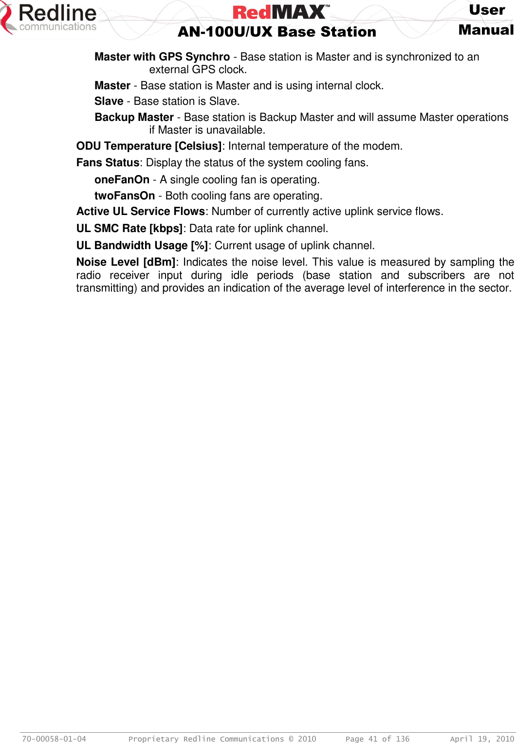     User  AN-100U/UX Base Station Manual   70-00058-01-04  Proprietary Redline Communications © 2010   Page 41 of 136  April 19, 2010 Master with GPS Synchro - Base station is Master and is synchronized to an external GPS clock. Master - Base station is Master and is using internal clock. Slave - Base station is Slave. Backup Master - Base station is Backup Master and will assume Master operations if Master is unavailable. ODU Temperature [Celsius]: Internal temperature of the modem. Fans Status: Display the status of the system cooling fans. oneFanOn - A single cooling fan is operating. twoFansOn - Both cooling fans are operating. Active UL Service Flows: Number of currently active uplink service flows. UL SMC Rate [kbps]: Data rate for uplink channel. UL Bandwidth Usage [%]: Current usage of uplink channel. Noise Level [dBm]: Indicates the noise level. This value is measured by sampling the radio  receiver  input  during  idle  periods  (base  station  and  subscribers  are  not transmitting) and provides an indication of the average level of interference in the sector. 