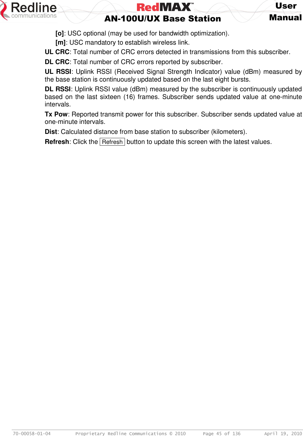     User  AN-100U/UX Base Station Manual   70-00058-01-04  Proprietary Redline Communications © 2010   Page 45 of 136  April 19, 2010 [o]: USC optional (may be used for bandwidth optimization). [m]: USC mandatory to establish wireless link. UL CRC: Total number of CRC errors detected in transmissions from this subscriber. DL CRC: Total number of CRC errors reported by subscriber. UL RSSI: Uplink RSSI (Received Signal Strength Indicator) value (dBm) measured by the base station is continuously updated based on the last eight bursts. DL RSSI: Uplink RSSI value (dBm) measured by the subscriber is continuously updated based on the last sixteen (16) frames. Subscriber sends updated value at  one-minute intervals. Tx Pow: Reported transmit power for this subscriber. Subscriber sends updated value at one-minute intervals. Dist: Calculated distance from base station to subscriber (kilometers). Refresh: Click the  Refresh  button to update this screen with the latest values. 