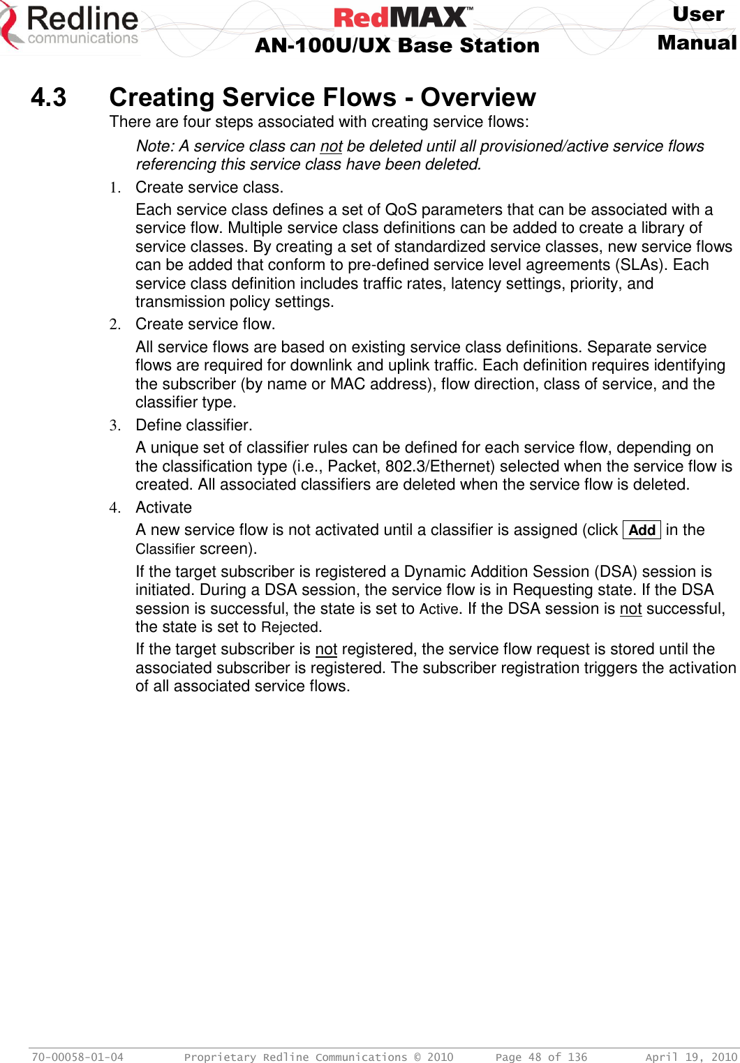     User  AN-100U/UX Base Station Manual   70-00058-01-04  Proprietary Redline Communications © 2010   Page 48 of 136  April 19, 2010  4.3 Creating Service Flows - Overview There are four steps associated with creating service flows: Note: A service class can not be deleted until all provisioned/active service flows referencing this service class have been deleted. 1.  Create service class. Each service class defines a set of QoS parameters that can be associated with a service flow. Multiple service class definitions can be added to create a library of service classes. By creating a set of standardized service classes, new service flows can be added that conform to pre-defined service level agreements (SLAs). Each service class definition includes traffic rates, latency settings, priority, and transmission policy settings. 2.  Create service flow. All service flows are based on existing service class definitions. Separate service flows are required for downlink and uplink traffic. Each definition requires identifying the subscriber (by name or MAC address), flow direction, class of service, and the classifier type. 3.  Define classifier. A unique set of classifier rules can be defined for each service flow, depending on the classification type (i.e., Packet, 802.3/Ethernet) selected when the service flow is created. All associated classifiers are deleted when the service flow is deleted. 4.  Activate A new service flow is not activated until a classifier is assigned (click  Add  in the Classifier screen). If the target subscriber is registered a Dynamic Addition Session (DSA) session is initiated. During a DSA session, the service flow is in Requesting state. If the DSA session is successful, the state is set to Active. If the DSA session is not successful, the state is set to Rejected. If the target subscriber is not registered, the service flow request is stored until the associated subscriber is registered. The subscriber registration triggers the activation of all associated service flows.  