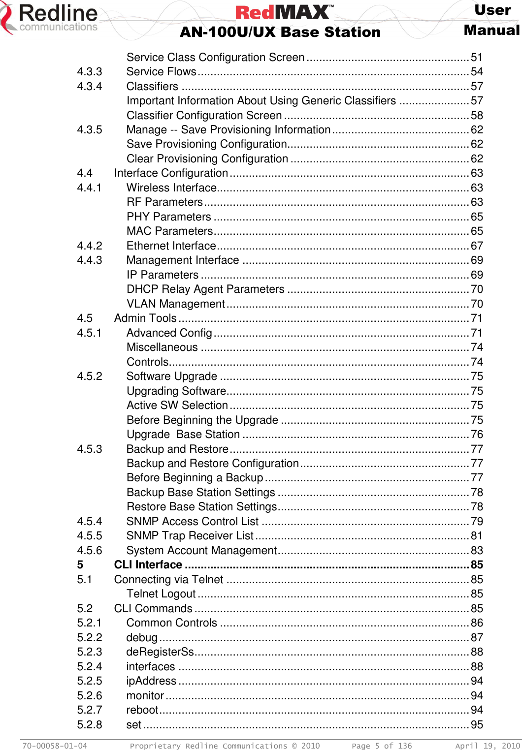     User  AN-100U/UX Base Station Manual   70-00058-01-04  Proprietary Redline Communications © 2010   Page 5 of 136  April 19, 2010 Service Class Configuration Screen ................................................... 51 4.3.3 Service Flows ..................................................................................... 54 4.3.4 Classifiers .......................................................................................... 57 Important Information About Using Generic Classifiers ...................... 57 Classifier Configuration Screen .......................................................... 58 4.3.5 Manage -- Save Provisioning Information ........................................... 62 Save Provisioning Configuration......................................................... 62 Clear Provisioning Configuration ........................................................ 62 4.4 Interface Configuration ........................................................................... 63 4.4.1 Wireless Interface............................................................................... 63 RF Parameters ................................................................................... 63 PHY Parameters ................................................................................ 65 MAC Parameters ................................................................................ 65 4.4.2 Ethernet Interface ............................................................................... 67 4.4.3 Management Interface ....................................................................... 69 IP Parameters .................................................................................... 69 DHCP Relay Agent Parameters ......................................................... 70 VLAN Management ............................................................................ 70 4.5 Admin Tools ........................................................................................... 71 4.5.1 Advanced Config ................................................................................ 71 Miscellaneous .................................................................................... 74 Controls .............................................................................................. 74 4.5.2 Software Upgrade .............................................................................. 75 Upgrading Software............................................................................ 75 Active SW Selection ........................................................................... 75 Before Beginning the Upgrade ........................................................... 75 Upgrade  Base Station ....................................................................... 76 4.5.3 Backup and Restore ........................................................................... 77 Backup and Restore Configuration ..................................................... 77 Before Beginning a Backup ................................................................ 77 Backup Base Station Settings ............................................................ 78 Restore Base Station Settings ............................................................ 78 4.5.4 SNMP Access Control List ................................................................. 79 4.5.5 SNMP Trap Receiver List ................................................................... 81 4.5.6 System Account Management ............................................................ 83 5 CLI Interface ......................................................................................... 85 5.1 Connecting via Telnet ............................................................................ 85 Telnet Logout ..................................................................................... 85 5.2 CLI Commands ...................................................................................... 85 5.2.1 Common Controls .............................................................................. 86 5.2.2 debug ................................................................................................. 87 5.2.3 deRegisterSs ...................................................................................... 88 5.2.4 interfaces ........................................................................................... 88 5.2.5 ipAddress ........................................................................................... 94 5.2.6 monitor ............................................................................................... 94 5.2.7 reboot ................................................................................................. 94 5.2.8 set ...................................................................................................... 95 