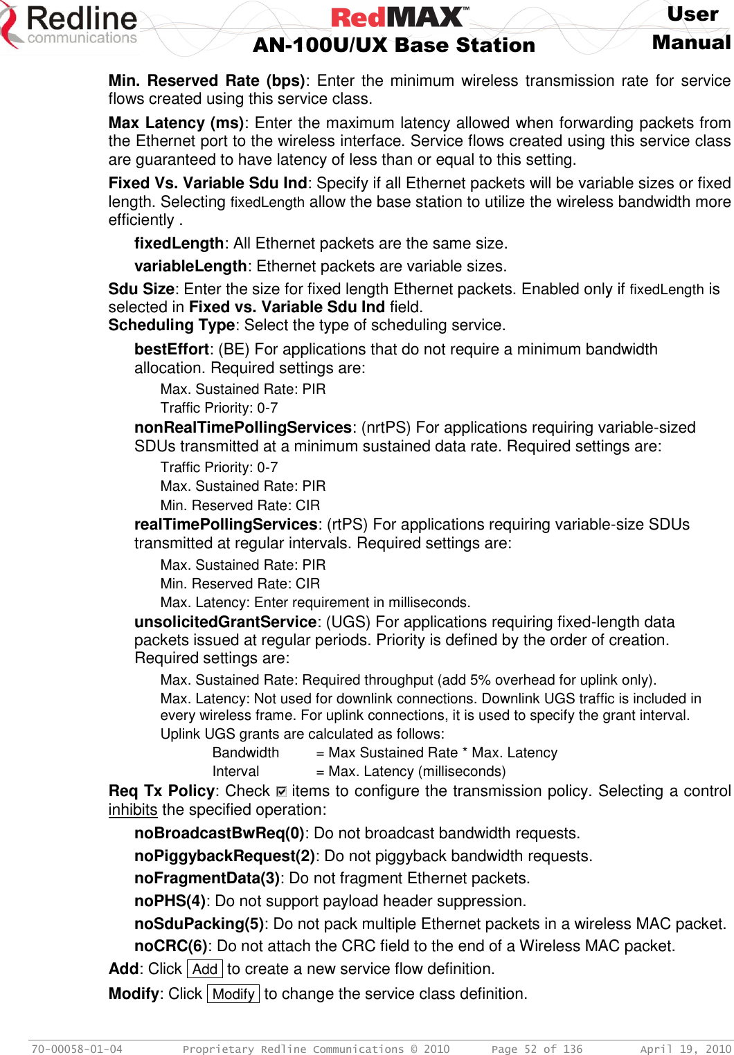     User  AN-100U/UX Base Station Manual   70-00058-01-04  Proprietary Redline Communications © 2010   Page 52 of 136  April 19, 2010 Min. Reserved Rate  (bps):  Enter the minimum wireless transmission rate for  service flows created using this service class. Max Latency (ms): Enter the maximum latency allowed when forwarding packets from the Ethernet port to the wireless interface. Service flows created using this service class are guaranteed to have latency of less than or equal to this setting. Fixed Vs. Variable Sdu Ind: Specify if all Ethernet packets will be variable sizes or fixed length. Selecting fixedLength allow the base station to utilize the wireless bandwidth more efficiently .  fixedLength: All Ethernet packets are the same size. variableLength: Ethernet packets are variable sizes. Sdu Size: Enter the size for fixed length Ethernet packets. Enabled only if fixedLength is selected in Fixed vs. Variable Sdu Ind field. Scheduling Type: Select the type of scheduling service. bestEffort: (BE) For applications that do not require a minimum bandwidth allocation. Required settings are:   Max. Sustained Rate: PIR   Traffic Priority: 0-7 nonRealTimePollingServices: (nrtPS) For applications requiring variable-sized SDUs transmitted at a minimum sustained data rate. Required settings are:   Traffic Priority: 0-7   Max. Sustained Rate: PIR   Min. Reserved Rate: CIR realTimePollingServices: (rtPS) For applications requiring variable-size SDUs transmitted at regular intervals. Required settings are:   Max. Sustained Rate: PIR   Min. Reserved Rate: CIR   Max. Latency: Enter requirement in milliseconds. unsolicitedGrantService: (UGS) For applications requiring fixed-length data packets issued at regular periods. Priority is defined by the order of creation. Required settings are:   Max. Sustained Rate: Required throughput (add 5% overhead for uplink only).   Max. Latency: Not used for downlink connections. Downlink UGS traffic is included in every wireless frame. For uplink connections, it is used to specify the grant interval.   Uplink UGS grants are calculated as follows:     Bandwidth  = Max Sustained Rate * Max. Latency     Interval   = Max. Latency (milliseconds) Req Tx Policy: Check   items to configure the transmission policy. Selecting a control inhibits the specified operation: noBroadcastBwReq(0): Do not broadcast bandwidth requests. noPiggybackRequest(2): Do not piggyback bandwidth requests. noFragmentData(3): Do not fragment Ethernet packets. noPHS(4): Do not support payload header suppression. noSduPacking(5): Do not pack multiple Ethernet packets in a wireless MAC packet. noCRC(6): Do not attach the CRC field to the end of a Wireless MAC packet. Add: Click  Add  to create a new service flow definition. Modify: Click  Modify  to change the service class definition. 
