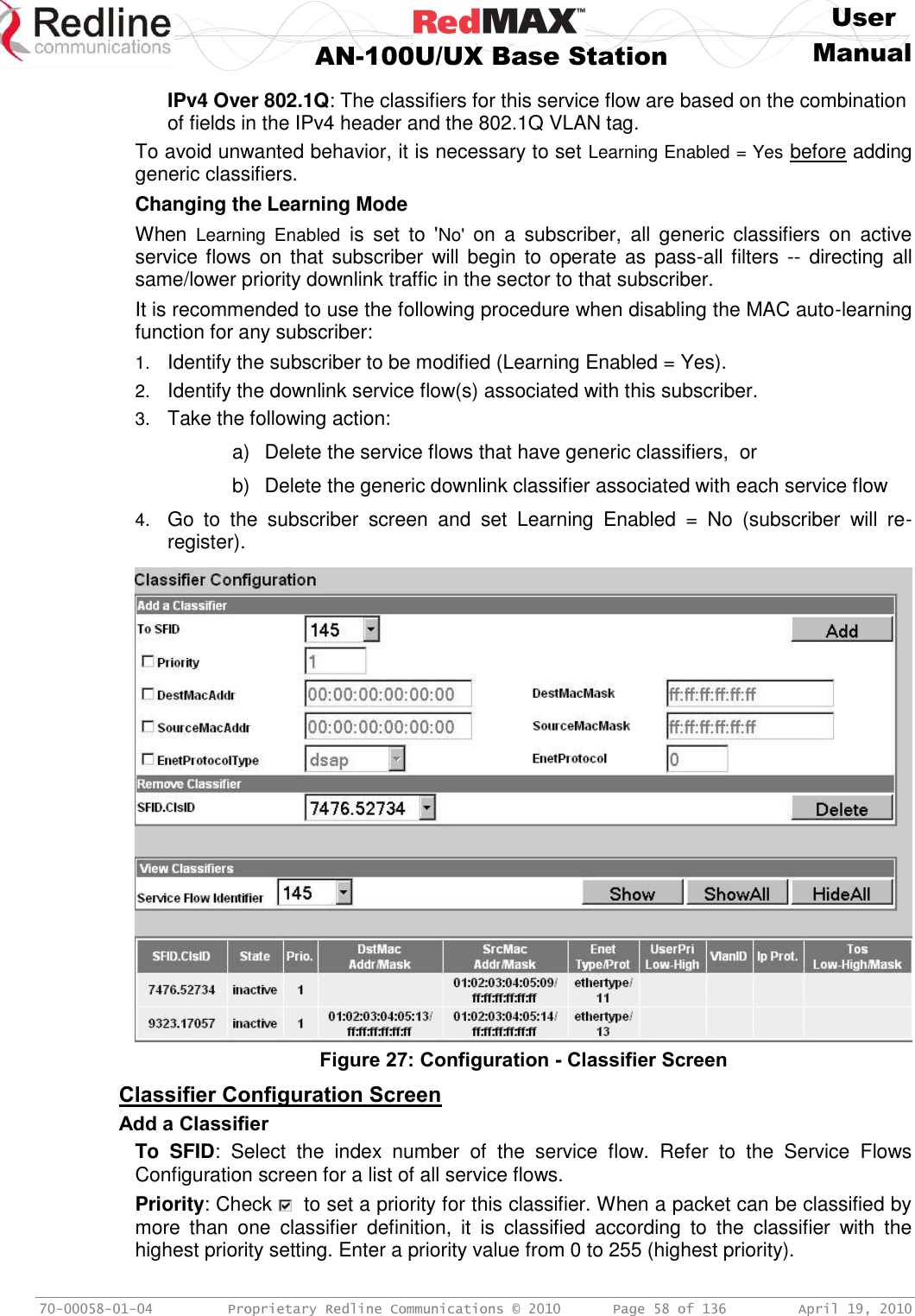     User  AN-100U/UX Base Station Manual   70-00058-01-04  Proprietary Redline Communications © 2010   Page 58 of 136  April 19, 2010 IPv4 Over 802.1Q: The classifiers for this service flow are based on the combination of fields in the IPv4 header and the 802.1Q VLAN tag. To avoid unwanted behavior, it is necessary to set Learning Enabled = Yes before adding generic classifiers. Changing the Learning Mode When  Learning  Enabled  is  set  to  &apos;No&apos;  on  a  subscriber,  all  generic  classifiers  on  active service flows on  that  subscriber will begin  to operate as  pass-all  filters --  directing all same/lower priority downlink traffic in the sector to that subscriber. It is recommended to use the following procedure when disabling the MAC auto-learning function for any subscriber: 1. Identify the subscriber to be modified (Learning Enabled = Yes). 2. Identify the downlink service flow(s) associated with this subscriber. 3. Take the following action: a)  Delete the service flows that have generic classifiers,  or b)  Delete the generic downlink classifier associated with each service flow 4. Go  to  the  subscriber  screen  and  set  Learning  Enabled  =  No  (subscriber  will  re-register).   Figure 27: Configuration - Classifier Screen  Classifier Configuration Screen Add a Classifier To  SFID:  Select  the  index  number  of  the  service  flow.  Refer  to  the  Service  Flows Configuration screen for a list of all service flows. Priority: Check    to set a priority for this classifier. When a packet can be classified by more  than  one  classifier  definition,  it  is  classified  according  to  the  classifier  with  the highest priority setting. Enter a priority value from 0 to 255 (highest priority). 