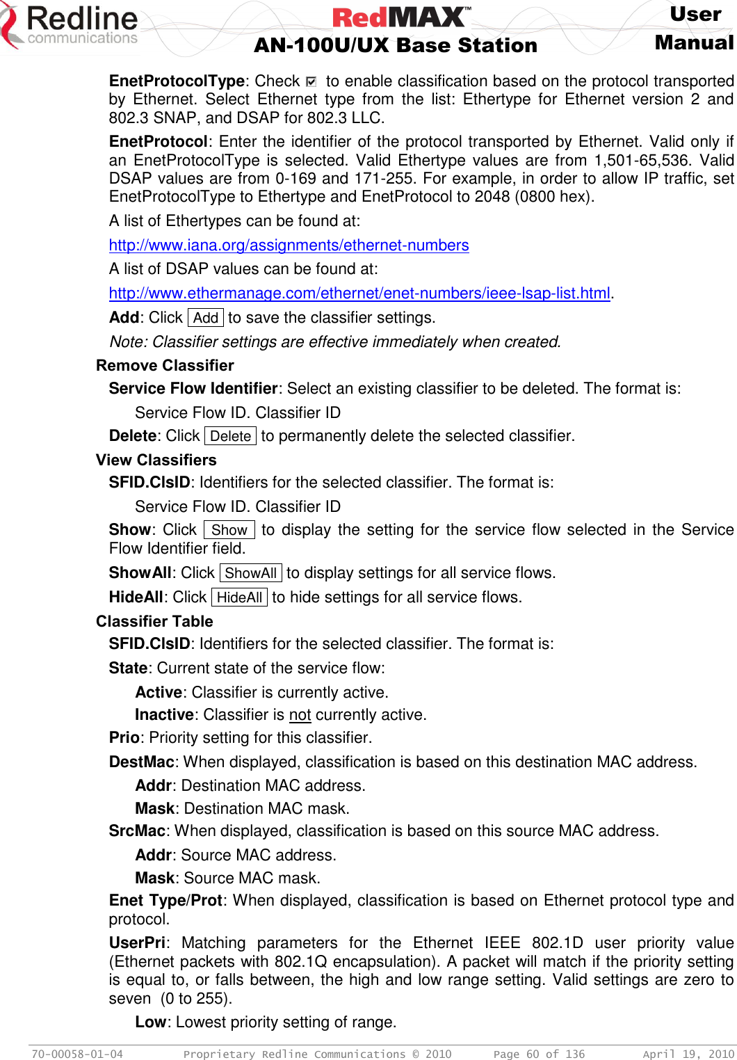     User  AN-100U/UX Base Station Manual   70-00058-01-04  Proprietary Redline Communications © 2010   Page 60 of 136  April 19, 2010 EnetProtocolType: Check    to enable classification based on the protocol transported by  Ethernet.  Select  Ethernet  type  from  the  list:  Ethertype  for  Ethernet  version  2  and 802.3 SNAP, and DSAP for 802.3 LLC. EnetProtocol: Enter the identifier of the protocol transported by Ethernet. Valid only if an EnetProtocolType is selected. Valid Ethertype values are from  1,501-65,536. Valid DSAP values are from 0-169 and 171-255. For example, in order to allow IP traffic, set EnetProtocolType to Ethertype and EnetProtocol to 2048 (0800 hex). A list of Ethertypes can be found at: http://www.iana.org/assignments/ethernet-numbers A list of DSAP values can be found at: http://www.ethermanage.com/ethernet/enet-numbers/ieee-lsap-list.html. Add: Click  Add  to save the classifier settings. Note: Classifier settings are effective immediately when created. Remove Classifier Service Flow Identifier: Select an existing classifier to be deleted. The format is: Service Flow ID. Classifier ID Delete: Click  Delete  to permanently delete the selected classifier. View Classifiers SFID.ClsID: Identifiers for the selected classifier. The format is: Service Flow ID. Classifier ID Show: Click   Show  to  display the setting for the service flow selected in the Service Flow Identifier field. ShowAll: Click  ShowAll  to display settings for all service flows. HideAll: Click  HideAll  to hide settings for all service flows. Classifier Table SFID.ClsID: Identifiers for the selected classifier. The format is: State: Current state of the service flow: Active: Classifier is currently active. Inactive: Classifier is not currently active. Prio: Priority setting for this classifier. DestMac: When displayed, classification is based on this destination MAC address. Addr: Destination MAC address. Mask: Destination MAC mask. SrcMac: When displayed, classification is based on this source MAC address. Addr: Source MAC address. Mask: Source MAC mask. Enet Type/Prot: When displayed, classification is based on Ethernet protocol type and protocol. UserPri:  Matching  parameters  for  the  Ethernet  IEEE  802.1D  user  priority  value (Ethernet packets with 802.1Q encapsulation). A packet will match if the priority setting is equal to, or falls between, the high and low range setting. Valid settings are zero to seven  (0 to 255). Low: Lowest priority setting of range. 