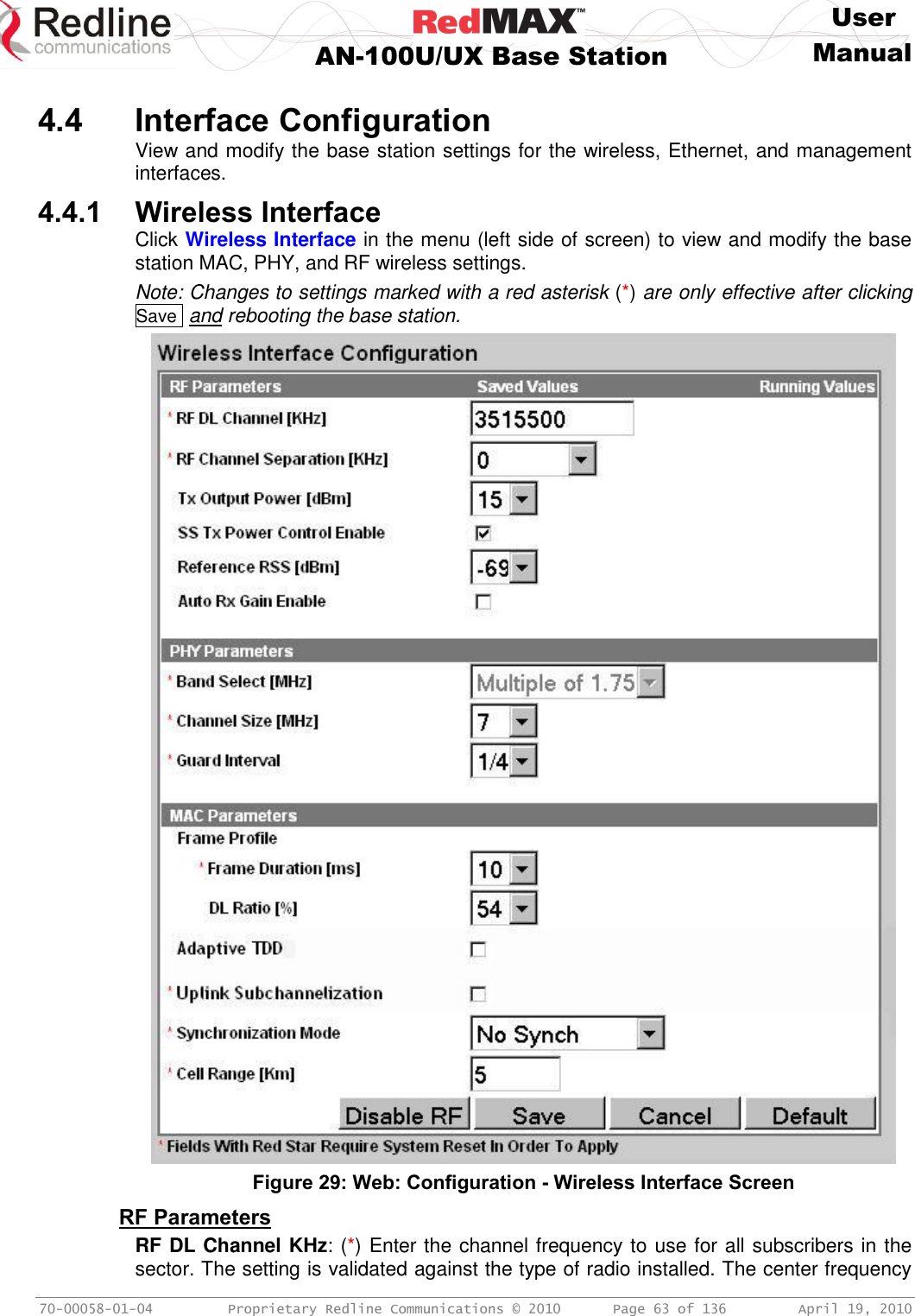     User  AN-100U/UX Base Station Manual   70-00058-01-04  Proprietary Redline Communications © 2010   Page 63 of 136  April 19, 2010  4.4 Interface Configuration View and modify the base station settings for the wireless, Ethernet, and management interfaces. 4.4.1 Wireless Interface Click Wireless Interface in the menu (left side of screen) to view and modify the base station MAC, PHY, and RF wireless settings. Note: Changes to settings marked with a red asterisk (*) are only effective after clicking Save  and rebooting the base station.  Figure 29: Web: Configuration - Wireless Interface Screen RF Parameters RF DL Channel KHz: (*) Enter the channel frequency to use for all subscribers in the sector. The setting is validated against the type of radio installed. The center frequency 