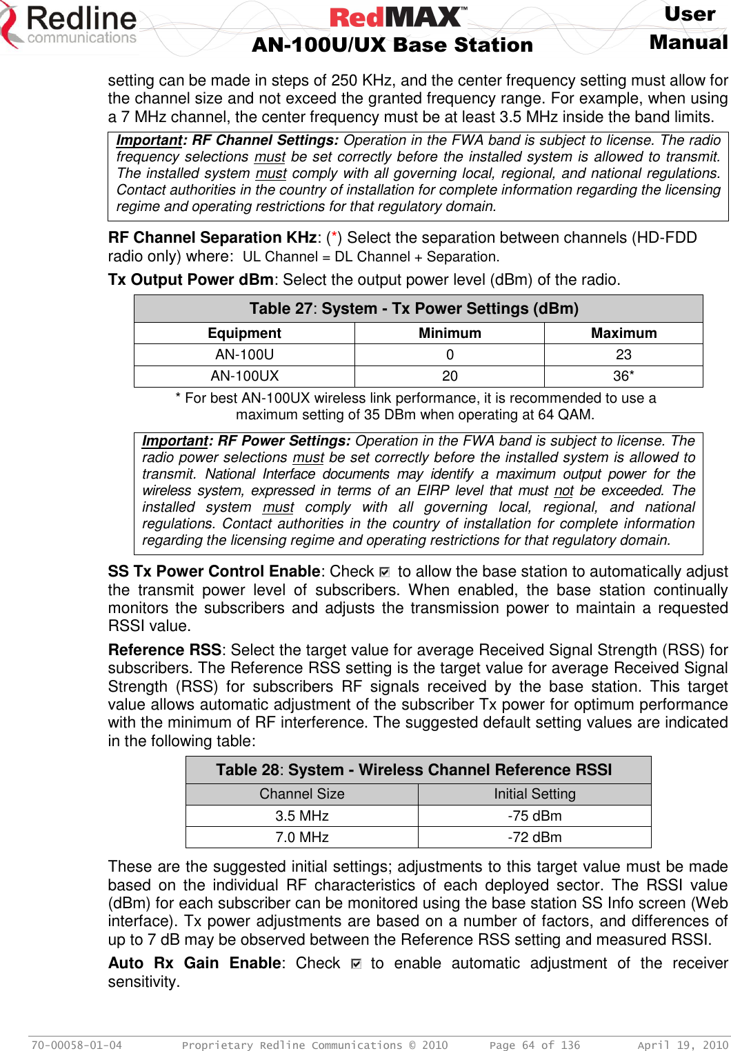     User  AN-100U/UX Base Station Manual   70-00058-01-04  Proprietary Redline Communications © 2010   Page 64 of 136  April 19, 2010 setting can be made in steps of 250 KHz, and the center frequency setting must allow for the channel size and not exceed the granted frequency range. For example, when using a 7 MHz channel, the center frequency must be at least 3.5 MHz inside the band limits. Important: RF Channel Settings: Operation in the FWA band is subject to license. The radio frequency selections must be set correctly before the installed system is allowed to transmit. The installed system must comply with all governing local, regional, and national regulations. Contact authorities in the country of installation for complete information regarding the licensing regime and operating restrictions for that regulatory domain.  RF Channel Separation KHz: (*) Select the separation between channels (HD-FDD radio only) where:  UL Channel = DL Channel + Separation. Tx Output Power dBm: Select the output power level (dBm) of the radio. Table 27: System - Tx Power Settings (dBm) Equipment Minimum Maximum AN-100U 0 23 AN-100UX 20 36* * For best AN-100UX wireless link performance, it is recommended to use a maximum setting of 35 DBm when operating at 64 QAM.  Important: RF Power Settings: Operation in the FWA band is subject to license. The radio power selections must be set correctly before the installed system is allowed to transmit.  National  Interface  documents  may  identify  a  maximum  output  power  for  the wireless  system,  expressed in terms of  an  EIRP  level that must  not  be  exceeded.  The installed  system  must  comply  with  all  governing  local,  regional,  and  national regulations. Contact authorities in the country of installation for complete information regarding the licensing regime and operating restrictions for that regulatory domain.  SS Tx Power Control Enable: Check    to allow the base station to automatically adjust the  transmit  power  level  of  subscribers.  When  enabled,  the  base  station  continually monitors the  subscribers  and  adjusts the transmission power  to maintain a  requested RSSI value. Reference RSS: Select the target value for average Received Signal Strength (RSS) for subscribers. The Reference RSS setting is the target value for average Received Signal Strength  (RSS)  for  subscribers  RF  signals  received  by  the  base  station.  This  target value allows automatic adjustment of the subscriber Tx power for optimum performance with the minimum of RF interference. The suggested default setting values are indicated in the following table: Table 28: System - Wireless Channel Reference RSSI Channel Size Initial Setting 3.5 MHz -75 dBm 7.0 MHz -72 dBm  These are the suggested initial settings; adjustments to this target value must be made based  on  the  individual  RF  characteristics  of  each  deployed  sector.  The  RSSI  value (dBm) for each subscriber can be monitored using the base station SS Info screen (Web interface). Tx power adjustments are based on a number of factors, and differences of up to 7 dB may be observed between the Reference RSS setting and measured RSSI. Auto  Rx  Gain  Enable:  Check    to  enable  automatic  adjustment  of  the  receiver sensitivity. 