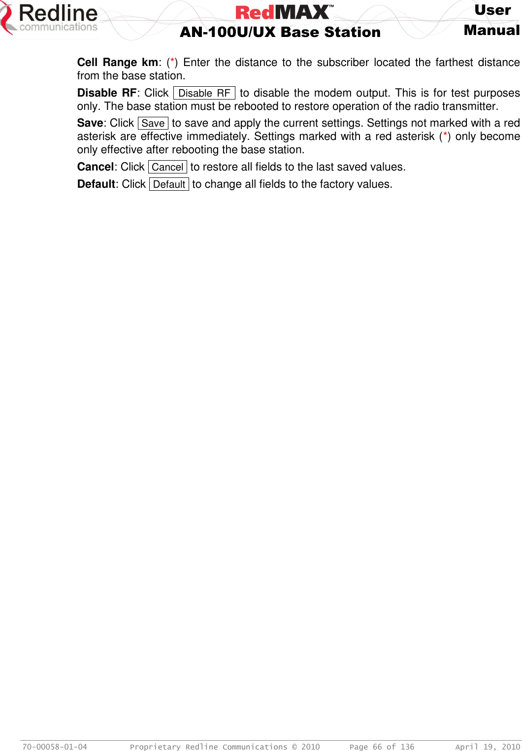    User  AN-100U/UX Base Station Manual   70-00058-01-04  Proprietary Redline Communications © 2010   Page 66 of 136  April 19, 2010  Cell Range km: (*) Enter  the distance to  the subscriber located the farthest distance from the base station. Disable RF: Click   Disable RF  to disable the modem output. This is for test purposes only. The base station must be rebooted to restore operation of the radio transmitter. Save: Click  Save  to save and apply the current settings. Settings not marked with a red asterisk are effective immediately. Settings marked with a red asterisk (*) only become only effective after rebooting the base station. Cancel: Click  Cancel  to restore all fields to the last saved values. Default: Click  Default  to change all fields to the factory values. 