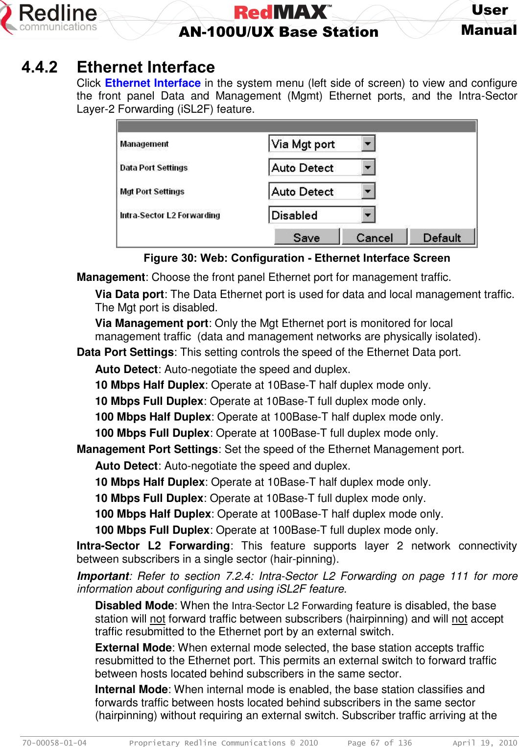     User  AN-100U/UX Base Station Manual   70-00058-01-04  Proprietary Redline Communications © 2010   Page 67 of 136  April 19, 2010  4.4.2 Ethernet Interface Click Ethernet Interface in the system menu (left side of screen) to view and configure the  front  panel  Data  and  Management  (Mgmt)  Ethernet  ports,  and  the  Intra-Sector Layer-2 Forwarding (iSL2F) feature.  Figure 30: Web: Configuration - Ethernet Interface Screen Management: Choose the front panel Ethernet port for management traffic. Via Data port: The Data Ethernet port is used for data and local management traffic. The Mgt port is disabled. Via Management port: Only the Mgt Ethernet port is monitored for local management traffic  (data and management networks are physically isolated). Data Port Settings: This setting controls the speed of the Ethernet Data port. Auto Detect: Auto-negotiate the speed and duplex. 10 Mbps Half Duplex: Operate at 10Base-T half duplex mode only. 10 Mbps Full Duplex: Operate at 10Base-T full duplex mode only. 100 Mbps Half Duplex: Operate at 100Base-T half duplex mode only. 100 Mbps Full Duplex: Operate at 100Base-T full duplex mode only. Management Port Settings: Set the speed of the Ethernet Management port. Auto Detect: Auto-negotiate the speed and duplex. 10 Mbps Half Duplex: Operate at 10Base-T half duplex mode only. 10 Mbps Full Duplex: Operate at 10Base-T full duplex mode only. 100 Mbps Half Duplex: Operate at 100Base-T half duplex mode only. 100 Mbps Full Duplex: Operate at 100Base-T full duplex mode only. Intra-Sector  L2  Forwarding:  This  feature  supports  layer  2  network  connectivity between subscribers in a single sector (hair-pinning). Important:  Refer  to  section  7.2.4:  Intra-Sector  L2  Forwarding  on  page  111  for  more information about configuring and using iSL2F feature. Disabled Mode: When the Intra-Sector L2 Forwarding feature is disabled, the base station will not forward traffic between subscribers (hairpinning) and will not accept traffic resubmitted to the Ethernet port by an external switch. External Mode: When external mode selected, the base station accepts traffic resubmitted to the Ethernet port. This permits an external switch to forward traffic between hosts located behind subscribers in the same sector. Internal Mode: When internal mode is enabled, the base station classifies and forwards traffic between hosts located behind subscribers in the same sector (hairpinning) without requiring an external switch. Subscriber traffic arriving at the 