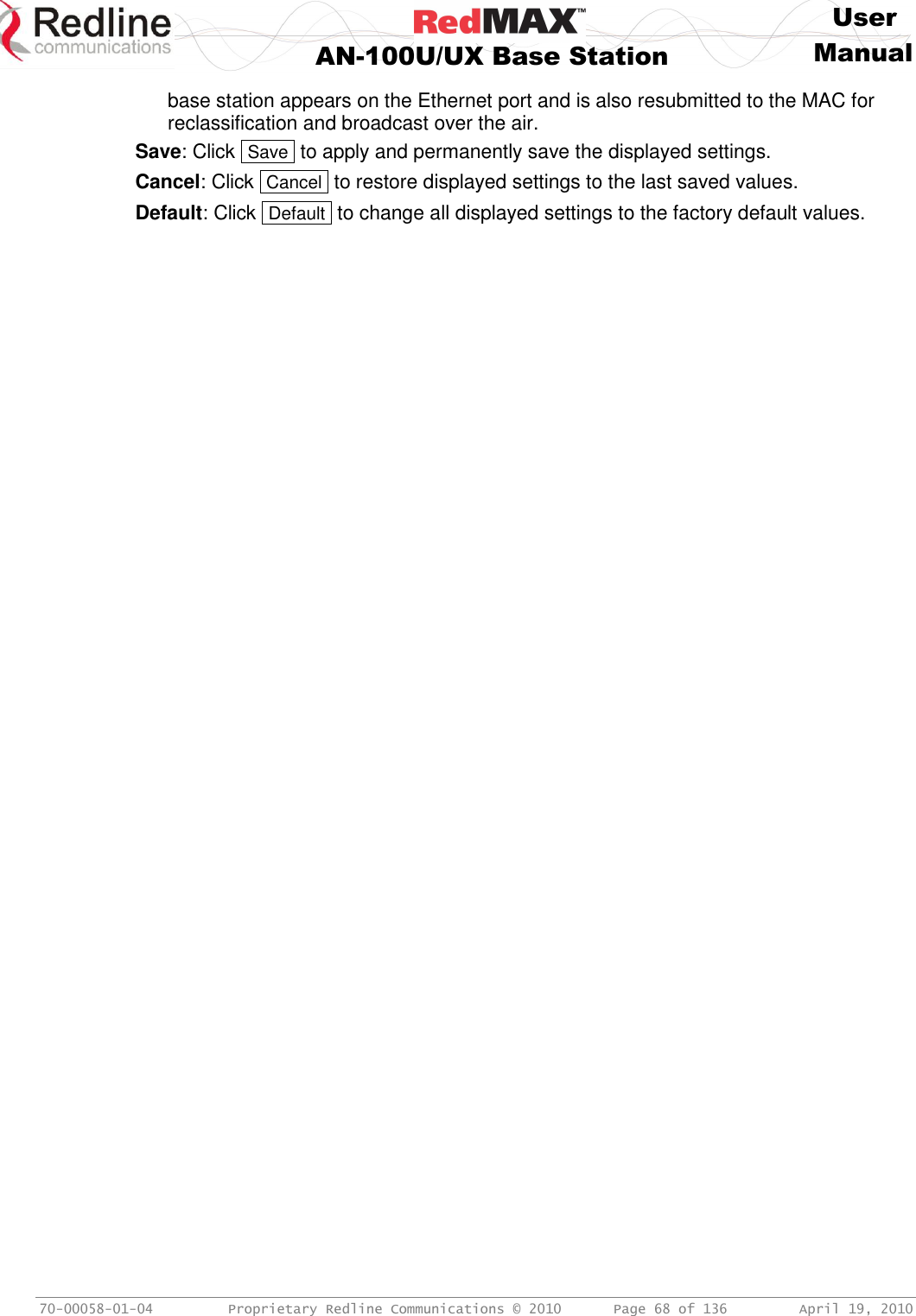     User  AN-100U/UX Base Station Manual   70-00058-01-04  Proprietary Redline Communications © 2010   Page 68 of 136  April 19, 2010 base station appears on the Ethernet port and is also resubmitted to the MAC for reclassification and broadcast over the air. Save: Click  Save  to apply and permanently save the displayed settings. Cancel: Click  Cancel  to restore displayed settings to the last saved values. Default: Click  Default  to change all displayed settings to the factory default values. 