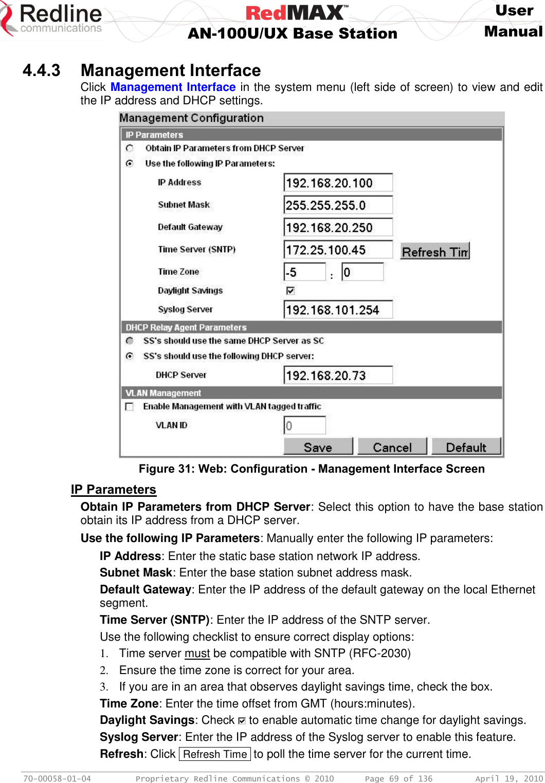     User  AN-100U/UX Base Station Manual   70-00058-01-04  Proprietary Redline Communications © 2010   Page 69 of 136  April 19, 2010  4.4.3 Management Interface Click Management Interface in the system menu (left side of screen) to view and edit the IP address and DHCP settings.  Figure 31: Web: Configuration - Management Interface Screen IP Parameters Obtain IP Parameters from DHCP Server: Select this option to have the base station obtain its IP address from a DHCP server. Use the following IP Parameters: Manually enter the following IP parameters: IP Address: Enter the static base station network IP address. Subnet Mask: Enter the base station subnet address mask. Default Gateway: Enter the IP address of the default gateway on the local Ethernet segment. Time Server (SNTP): Enter the IP address of the SNTP server. Use the following checklist to ensure correct display options: 1.  Time server must be compatible with SNTP (RFC-2030) 2.  Ensure the time zone is correct for your area. 3.  If you are in an area that observes daylight savings time, check the box. Time Zone: Enter the time offset from GMT (hours:minutes). Daylight Savings: Check   to enable automatic time change for daylight savings. Syslog Server: Enter the IP address of the Syslog server to enable this feature. Refresh: Click  Refresh Time  to poll the time server for the current time. 