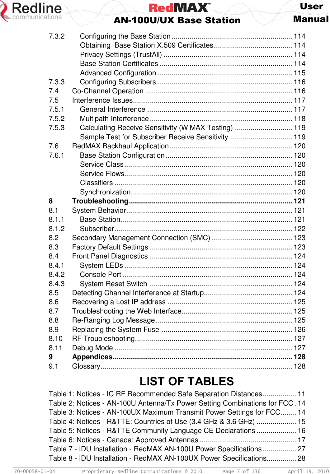     User  AN-100U/UX Base Station Manual   70-00058-01-04  Proprietary Redline Communications © 2010   Page 7 of 136  April 19, 2010 7.3.2 Configuring the Base Station ............................................................ 114 Obtaining  Base Station X.509 Certificates ....................................... 114 Privacy Settings (TrustAll) ................................................................ 114 Base Station Certificates .................................................................. 114 Advanced Configuration ................................................................... 115 7.3.3 Configuring Subscribers ................................................................... 116 7.4 Co-Channel Operation ......................................................................... 116 7.5 Interference Issues ............................................................................... 117 7.5.1 General Interference ........................................................................ 117 7.5.2 Multipath Interference ....................................................................... 118 7.5.3 Calculating Receive Sensitivity (WiMAX Testing) ............................. 119 Sample Test for Subscriber Receive Sensitivity ............................... 119 7.6 RedMAX Backhaul Application ............................................................. 120 7.6.1 Base Station Configuration ............................................................... 120 Service Class ................................................................................... 120 Service Flows ................................................................................... 120 Classifiers ........................................................................................ 120 Synchronization ................................................................................ 120 8 Troubleshooting ................................................................................. 121 8.1 System Behavior .................................................................................. 121 8.1.1 Base Station ..................................................................................... 121 8.1.2 Subscriber ........................................................................................ 122 8.2 Secondary Management Connection (SMC) ........................................ 123 8.3 Factory Default Settings ....................................................................... 123 8.4 Front Panel Diagnostics ....................................................................... 124 8.4.1 System LEDs ................................................................................... 124 8.4.2 Console Port .................................................................................... 124 8.4.3 System Reset Switch ....................................................................... 124 8.5 Detecting Channel Interference at Startup............................................ 124 8.6 Recovering a Lost IP address .............................................................. 125 8.7 Troubleshooting the Web Interface....................................................... 125 8.8 Re-Ranging Log Message .................................................................... 125 8.9 Replacing the System Fuse ................................................................. 126 8.10 RF Troubleshooting .............................................................................. 127 8.11 Debug Mode ........................................................................................ 127 9 Appendices ......................................................................................... 128 9.1 Glossary ............................................................................................... 128  LIST OF TABLES Table 1: Notices - IC RF Recommended Safe Separation Distances ................. 11 Table 2: Notices - AN-100U Antenna/Tx Power Setting Combinations for FCC . 14 Table 3: Notices - AN-100UX Maximum Transmit Power Settings for FCC ........ 14 Table 4: Notices - R&amp;TTE: Countries of Use (3.4 GHz &amp; 3.6 GHz) .................... 15 Table 5: Notices - R&amp;TTE Community Language CE Declarations .................... 16 Table 6: Notices - Canada: Approved Antennas ................................................ 17 Table 7 - IDU Installation - RedMAX AN-100U Power Specifications ................. 27 Table 8 - IDU Installation - RedMAX AN-100UX Power Specifications............... 28 