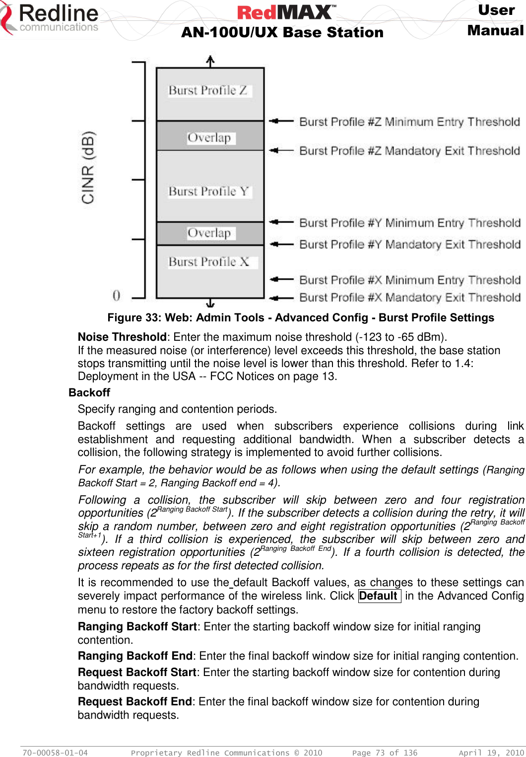     User  AN-100U/UX Base Station Manual   70-00058-01-04  Proprietary Redline Communications © 2010   Page 73 of 136  April 19, 2010  Figure 33: Web: Admin Tools - Advanced Config - Burst Profile Settings Noise Threshold: Enter the maximum noise threshold (-123 to -65 dBm). If the measured noise (or interference) level exceeds this threshold, the base station stops transmitting until the noise level is lower than this threshold. Refer to 1.4: Deployment in the USA -- FCC Notices on page 13. Backoff Specify ranging and contention periods.  Backoff  settings  are  used  when  subscribers  experience  collisions  during  link establishment  and  requesting  additional  bandwidth.  When  a  subscriber  detects  a collision, the following strategy is implemented to avoid further collisions. For example, the behavior would be as follows when using the default settings (Ranging Backoff Start = 2, Ranging Backoff end = 4). Following  a  collision,  the  subscriber  will  skip  between  zero  and  four  registration opportunities (2Ranging Backoff Start). If the subscriber detects a collision during the retry, it will skip a random number, between zero and eight registration opportunities (2Ranging  Backoff Start+1).  If  a  third  collision  is  experienced,  the  subscriber  will  skip  between  zero  and sixteen registration opportunities (2Ranging  Backoff  End). If a fourth collision is  detected, the process repeats as for the first detected collision. It is recommended to use the default Backoff values, as changes to these settings can severely impact performance of the wireless link. Click Default  in the Advanced Config menu to restore the factory backoff settings. Ranging Backoff Start: Enter the starting backoff window size for initial ranging contention. Ranging Backoff End: Enter the final backoff window size for initial ranging contention. Request Backoff Start: Enter the starting backoff window size for contention during bandwidth requests. Request Backoff End: Enter the final backoff window size for contention during bandwidth requests. 