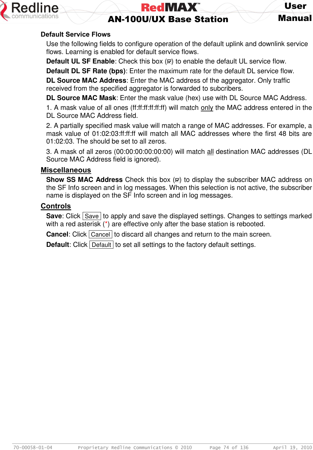     User  AN-100U/UX Base Station Manual   70-00058-01-04  Proprietary Redline Communications © 2010   Page 74 of 136  April 19, 2010 Default Service Flows Use the following fields to configure operation of the default uplink and downlink service flows. Learning is enabled for default service flows. Default UL SF Enable: Check this box ( ) to enable the default UL service flow. Default DL SF Rate (bps): Enter the maximum rate for the default DL service flow. DL Source MAC Address: Enter the MAC address of the aggregator. Only traffic received from the specified aggregator is forwarded to subcribers. DL Source MAC Mask: Enter the mask value (hex) use with DL Source MAC Address. 1. A mask value of all ones (ff:ff:ff:ff:ff:ff) will match only the MAC address entered in the DL Source MAC Address field.  2. A partially specified mask value will match a range of MAC addresses. For example, a mask value of 01:02:03:ff:ff:ff will match all MAC addresses where the first 48 bits are 01:02:03. The should be set to all zeros. 3. A mask of all zeros (00:00:00:00:00:00) will match all destination MAC addresses (DL Source MAC Address field is ignored). Miscellaneous Show SS MAC Address Check this box ( ) to display the subscriber MAC address on the SF Info screen and in log messages. When this selection is not active, the subscriber name is displayed on the SF Info screen and in log messages. Controls Save: Click  Save  to apply and save the displayed settings. Changes to settings marked with a red asterisk (*) are effective only after the base station is rebooted. Cancel: Click  Cancel  to discard all changes and return to the main screen. Default: Click  Default  to set all settings to the factory default settings. 