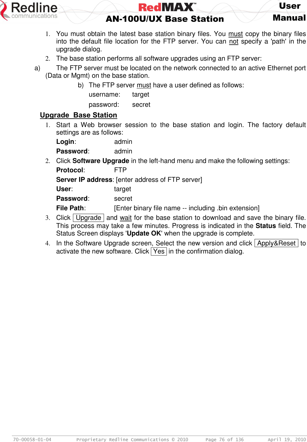     User  AN-100U/UX Base Station Manual   70-00058-01-04  Proprietary Redline Communications © 2010   Page 76 of 136  April 19, 2010 1.  You must obtain the latest base station binary files. You must copy the binary files into the default file location for the FTP server. You can not specify a &apos;path&apos; in the upgrade dialog. 2.  The base station performs all software upgrades using an FTP server: a)  The FTP server must be located on the network connected to an active Ethernet port (Data or Mgmt) on the base station. b)  The FTP server must have a user defined as follows:     username:  target     password:  secret Upgrade  Base Station 1.  Start  a  Web  browser  session  to  the  base  station  and  login.  The  factory  default settings are as follows: Login:      admin Password:      admin 2.  Click Software Upgrade in the left-hand menu and make the following settings: Protocol:     FTP Server IP address: [enter address of FTP server] User:    target Password:    secret File Path:    [Enter binary file name -- including .bin extension]   3.  Click  Upgrade  and wait for the base station to download and save the binary file. This process may take a few minutes. Progress is indicated in the Status field. The Status Screen displays &apos;Update OK&apos; when the upgrade is complete. 4.  In the Software Upgrade screen, Select the new version and click  Apply&amp;Reset  to activate the new software. Click  Yes  in the confirmation dialog. 