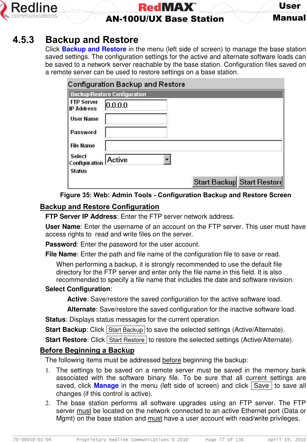     User  AN-100U/UX Base Station Manual   70-00058-01-04  Proprietary Redline Communications © 2010   Page 77 of 136  April 19, 2010  4.5.3 Backup and Restore Click Backup and Restore in the menu (left side of screen) to manage the base station saved settings. The configuration settings for the active and alternate software loads can be saved to a network server reachable by the base station. Configuration files saved on a remote server can be used to restore settings on a base station.   Figure 35: Web: Admin Tools - Configuration Backup and Restore Screen Backup and Restore Configuration FTP Server IP Address: Enter the FTP server network address. User Name: Enter the username of an account on the FTP server. This user must have access rights to  read and write files on the server. Password: Enter the password for the user account. File Name: Enter the path and file name of the configuration file to save or read. When performing a backup, it is strongly recommended to use the default file directory for the FTP server and enter only the file name in this field. It is also recommended to specify a file name that includes the date and software revision. Select Configuration:   Active: Save/restore the saved configuration for the active software load.  Alternate: Save/restore the saved configuration for the inactive software load. Status: Displays status messages for the current operation. Start Backup: Click  Start Backup  to save the selected settings (Active/Alternate). Start Restore: Click  Start Restore  to restore the selected settings (Active/Alternate). Before Beginning a Backup The following items must be addressed before beginning the backup: 1.  The settings to  be saved on a remote server must be saved in the  memory bank associated  with  the  software  binary  file.  To  be  sure  that  all  current  settings  are saved, click Manage in the menu (left side of screen) and click   Save  to save all changes (if this control is active). 2.  The  base  station  performs  all  software  upgrades  using  an  FTP  server.  The  FTP server must be located on the network connected to an active Ethernet port (Data or Mgmt) on the base station and must have a user account with read/write privileges. 