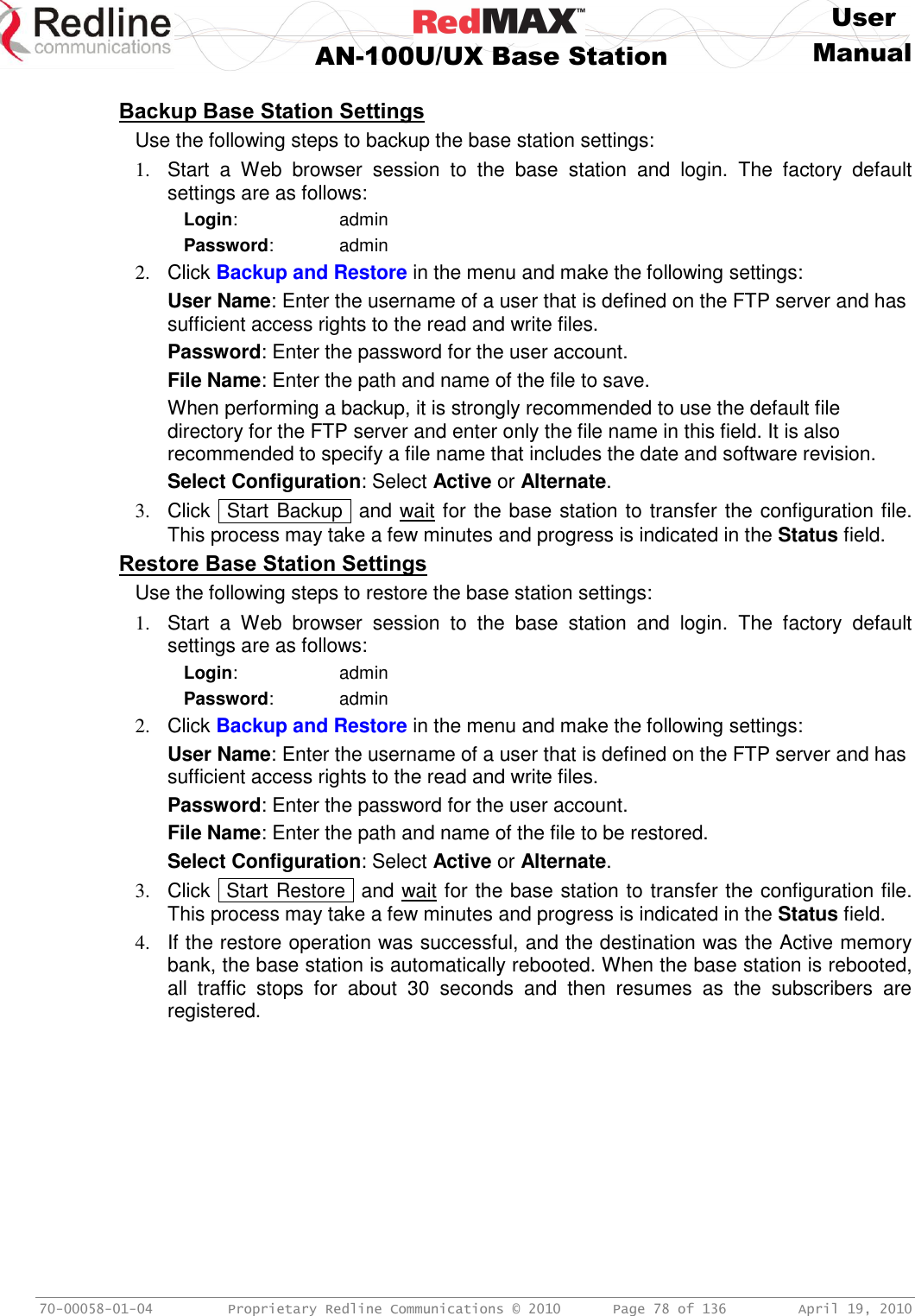     User  AN-100U/UX Base Station Manual   70-00058-01-04  Proprietary Redline Communications © 2010   Page 78 of 136  April 19, 2010  Backup Base Station Settings Use the following steps to backup the base station settings: 1.  Start  a  Web  browser  session  to  the  base  station  and  login.  The  factory  default settings are as follows: Login:      admin Password:      admin 2.  Click Backup and Restore in the menu and make the following settings: User Name: Enter the username of a user that is defined on the FTP server and has sufficient access rights to the read and write files. Password: Enter the password for the user account. File Name: Enter the path and name of the file to save. When performing a backup, it is strongly recommended to use the default file directory for the FTP server and enter only the file name in this field. It is also recommended to specify a file name that includes the date and software revision. Select Configuration: Select Active or Alternate. 3.  Click  Start Backup   and wait for the base station to transfer the configuration file. This process may take a few minutes and progress is indicated in the Status field. Restore Base Station Settings Use the following steps to restore the base station settings: 1.  Start  a  Web  browser  session  to  the  base  station  and  login.  The  factory  default settings are as follows: Login:      admin Password:      admin 2.  Click Backup and Restore in the menu and make the following settings: User Name: Enter the username of a user that is defined on the FTP server and has sufficient access rights to the read and write files. Password: Enter the password for the user account. File Name: Enter the path and name of the file to be restored. Select Configuration: Select Active or Alternate. 3.  Click  Start Restore  and wait for the base station to transfer the configuration file. This process may take a few minutes and progress is indicated in the Status field. 4.  If the restore operation was successful, and the destination was the Active memory bank, the base station is automatically rebooted. When the base station is rebooted, all  traffic  stops  for  about  30  seconds  and  then  resumes  as  the  subscribers  are registered.  