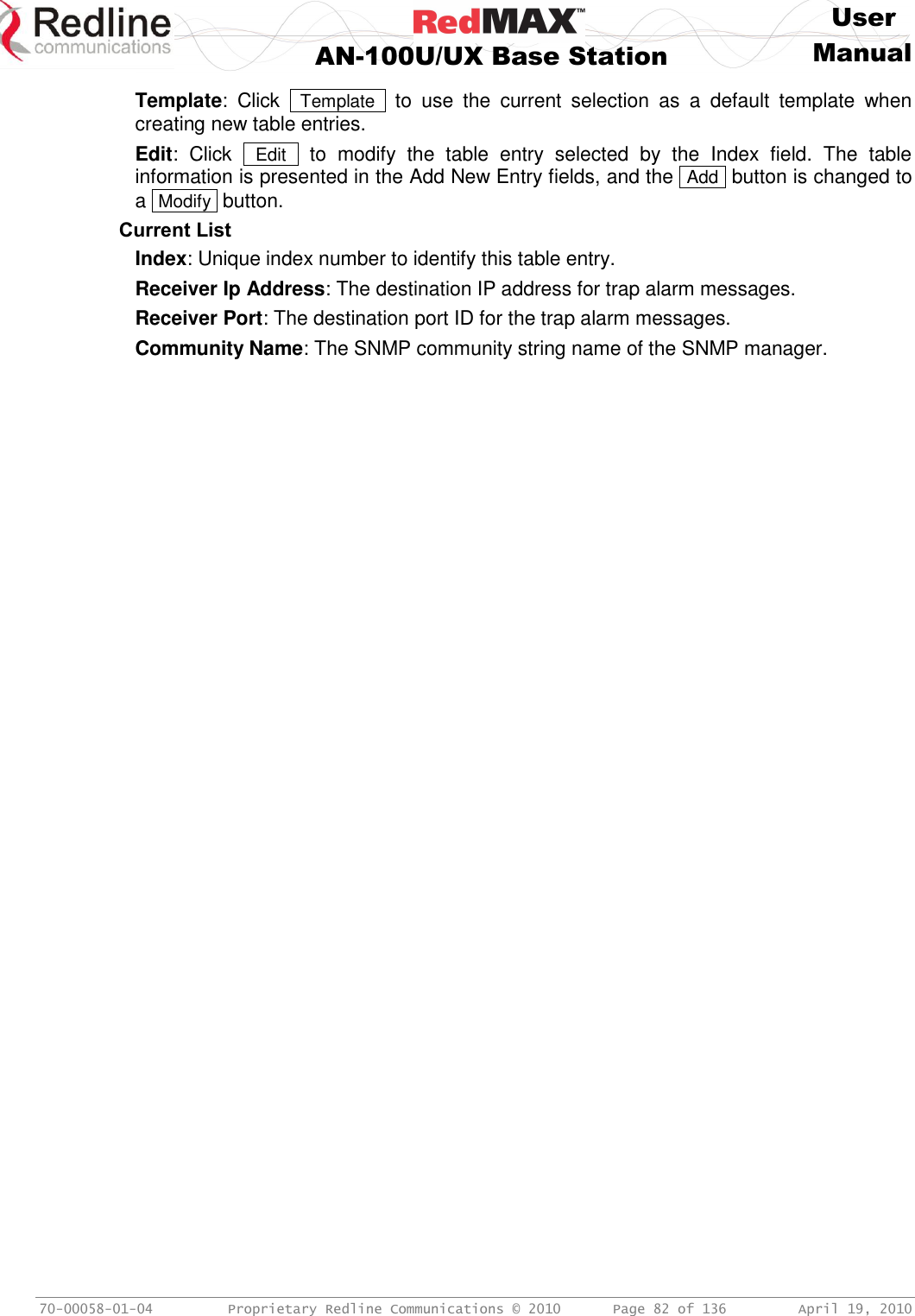     User  AN-100U/UX Base Station Manual   70-00058-01-04  Proprietary Redline Communications © 2010   Page 82 of 136  April 19, 2010 Template:  Click   Template   to  use  the  current  selection  as  a  default  template  when creating new table entries. Edit:  Click   Edit   to  modify  the  table  entry  selected  by  the  Index  field.  The  table information is presented in the Add New Entry fields, and the  Add  button is changed to a  Modify  button. Current List Index: Unique index number to identify this table entry.  Receiver Ip Address: The destination IP address for trap alarm messages. Receiver Port: The destination port ID for the trap alarm messages. Community Name: The SNMP community string name of the SNMP manager.  