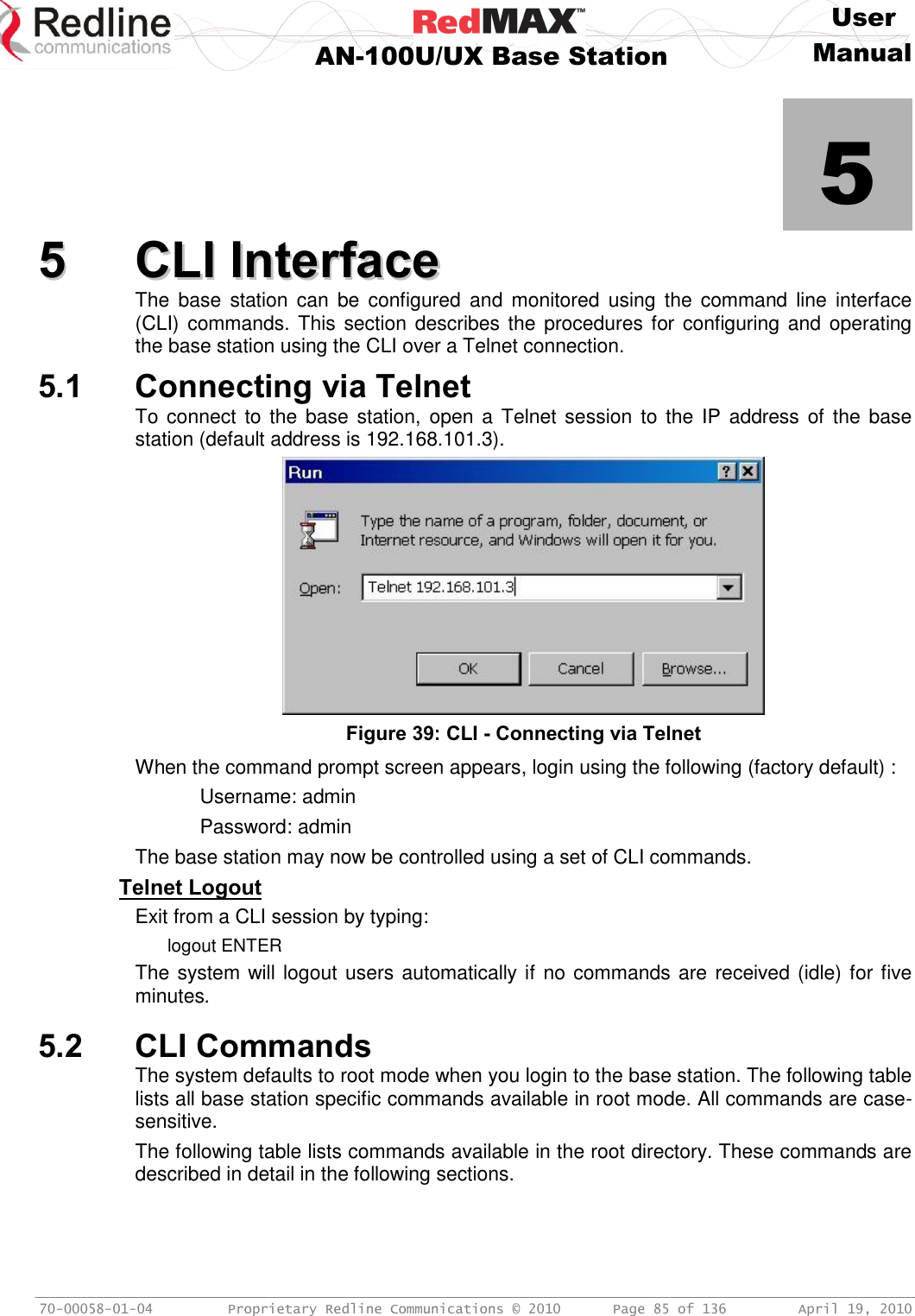     User  AN-100U/UX Base Station Manual   70-00058-01-04  Proprietary Redline Communications © 2010   Page 85 of 136  April 19, 2010            5 55  CCLLII  IInntteerrffaaccee  The  base  station  can  be  configured  and  monitored  using  the  command  line  interface (CLI) commands. This section describes the procedures for configuring and operating the base station using the CLI over a Telnet connection. 5.1 Connecting via Telnet To connect  to the base station,  open a Telnet session  to the  IP  address of the  base station (default address is 192.168.101.3).  Figure 39: CLI - Connecting via Telnet When the command prompt screen appears, login using the following (factory default) :   Username: admin   Password: admin The base station may now be controlled using a set of CLI commands. Telnet Logout Exit from a CLI session by typing: logout ENTER The system will logout users automatically if no commands are received (idle) for five minutes.  5.2 CLI Commands The system defaults to root mode when you login to the base station. The following table lists all base station specific commands available in root mode. All commands are case-sensitive. The following table lists commands available in the root directory. These commands are described in detail in the following sections. 
