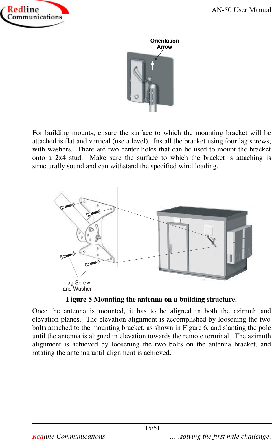    AN-50 User Manual  15/51   Redline Communications    …..solving the first mile challenge. OrientationArrow   For building mounts, ensure the surface to which the mounting bracket will be attached is flat and vertical (use a level).  Install the bracket using four lag screws, with washers.  There are two center holes that can be used to mount the bracket onto a 2x4 stud.  Make sure the surface to which the bracket is attaching is structurally sound and can withstand the specified wind loading.       Lag Screw and Washer Figure 5 Mounting the antenna on a building structure. Once the antenna is mounted, it has to be aligned in both the azimuth and elevation planes.  The elevation alignment is accomplished by loosening the two bolts attached to the mounting bracket, as shown in Figure 6, and slanting the pole until the antenna is aligned in elevation towards the remote terminal.  The azimuth alignment is achieved by loosening the two bolts on the antenna bracket, and rotating the antenna until alignment is achieved.   