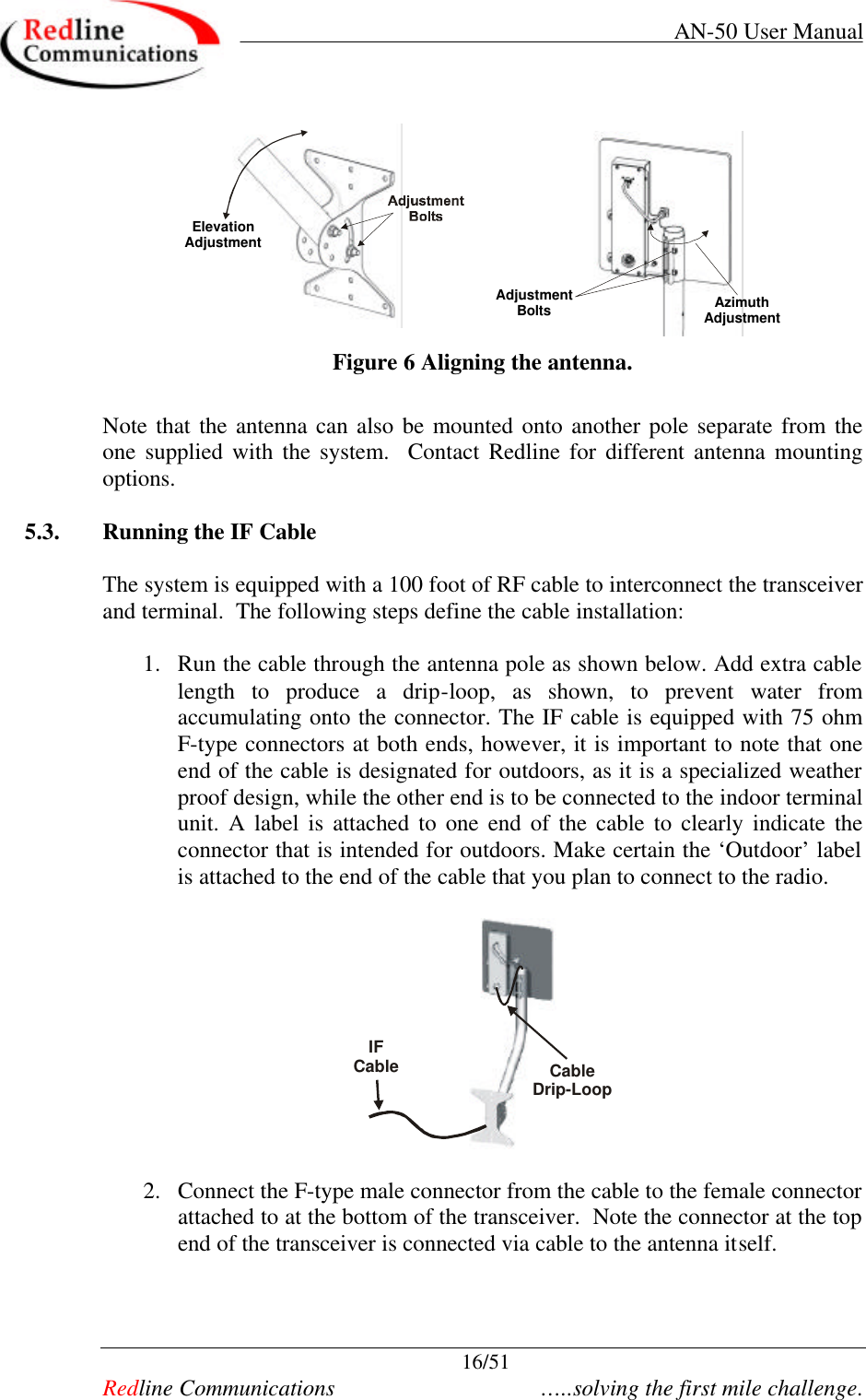     AN-50 User Manual  16/51   Redline Communications    …..solving the first mile challenge. ElevationAdjustmentAdjustmentBoltsAzimuthAdjustment Figure 6 Aligning the antenna.  Note that the antenna can also be mounted onto another pole separate from the one supplied with the system.  Contact Redline for different antenna mounting options.  5.3. Running the IF Cable  The system is equipped with a 100 foot of RF cable to interconnect the transceiver and terminal.  The following steps define the cable installation:  1. Run the cable through the antenna pole as shown below. Add extra cable length to produce a drip-loop, as shown, to prevent water from accumulating onto the connector. The IF cable is equipped with 75 ohm F-type connectors at both ends, however, it is important to note that one end of the cable is designated for outdoors, as it is a specialized weather proof design, while the other end is to be connected to the indoor terminal unit. A label is attached to one end of the cable to clearly indicate the connector that is intended for outdoors. Make certain the ‘Outdoor’ label is attached to the end of the cable that you plan to connect to the radio.    IFCable CableDrip-Loop  2. Connect the F-type male connector from the cable to the female connector attached to at the bottom of the transceiver.  Note the connector at the top end of the transceiver is connected via cable to the antenna itself.    