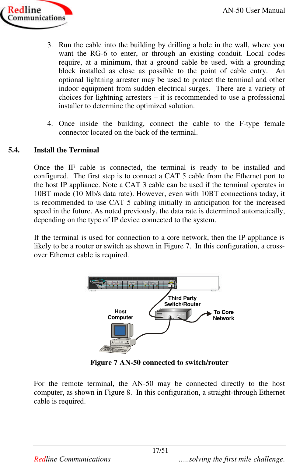     AN-50 User Manual  17/51   Redline Communications    …..solving the first mile challenge. 3. Run the cable into the building by drilling a hole in the wall, where you want the RG-6 to enter, or through an existing conduit. Local codes require, at a minimum, that a ground cable be used, with a grounding block installed as close as possible to the point of cable entry.  An optional lightning arrester may be used to protect the terminal and other indoor equipment from sudden electrical surges.  There are a variety of choices for lightning arresters – it is recommended to use a professional installer to determine the optimized solution.  4. Once inside the building, connect the cable to the F-type female connector located on the back of the terminal.   5.4. Install the Terminal  Once the IF cable is connected, the terminal is ready to be installed and configured.  The first step is to connect a CAT 5 cable from the Ethernet port to the host IP appliance. Note a CAT 3 cable can be used if the terminal operates in 10BT mode (10 Mb/s data rate). However, even with 10BT connections today, it is recommended to use CAT 5 cabling initially in anticipation for the increased speed in the future. As noted previously, the data rate is determined automatically, depending on the type of IP device connected to the system.  If the terminal is used for connection to a core network, then the IP appliance is likely to be a router or switch as shown in Figure 7.  In this configuration, a cross-over Ethernet cable is required.  Third PartySwitch/RouterTo CoreNetworkHostComputer Figure 7 AN-50 connected to switch/router  For the remote terminal, the AN-50 may be connected directly to the host computer, as shown in Figure 8.  In this configuration, a straight-through Ethernet cable is required.     